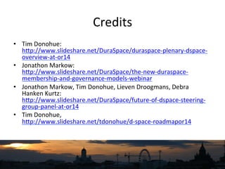 Credits	
  
•  Tim	
  Donohue:
hNp://www.slideshare.net/DuraSpace/duraspace-­‐plenary-­‐dspace-­‐
overview-­‐at-­‐or14	
  	
  
•  Jonathon	
  Markow:
hNp://www.slideshare.net/DuraSpace/the-­‐new-­‐duraspace-­‐
membership-­‐and-­‐governance-­‐models-­‐webinar	
  
•  Jonathon	
  Markow,	
  Tim	
  Donohue,	
  Lieven	
  Droogmans,	
  Debra	
  
Hanken	
  Kurtz:
hNp://www.slideshare.net/DuraSpace/future-­‐of-­‐dspace-­‐steering-­‐
group-­‐panel-­‐at-­‐or14	
  
•  Tim	
  Donohue,	
  
hNp://www.slideshare.net/tdonohue/d-­‐space-­‐roadmapor14	
  	
  
 