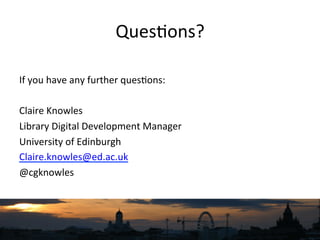 Ques`ons?	
  
	
  
If	
  you	
  have	
  any	
  further	
  ques`ons:	
  
	
  
Claire	
  Knowles	
  
Library	
  Digital	
  Development	
  Manager	
  
University	
  of	
  Edinburgh	
  
Claire.knowles@ed.ac.uk	
  
@cgknowles	
  
 