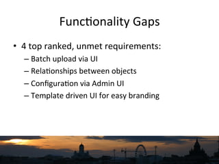 Func`onality	
  Gaps	
  
•  4	
  top	
  ranked,	
  unmet	
  requirements:	
  
– Batch	
  upload	
  via	
  UI	
  
– Rela`onships	
  between	
  objects	
  
– Conﬁgura`on	
  via	
  Admin	
  UI	
  
– Template	
  driven	
  UI	
  for	
  easy	
  branding	
  
 