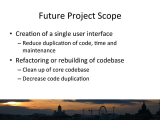 Future	
  Project	
  Scope	
  	
  
•  Crea`on	
  of	
  a	
  single	
  user	
  interface	
  
– Reduce	
  duplica`on	
  of	
  code,	
  `me	
  and	
  
maintenance	
  
•  Refactoring	
  or	
  rebuilding	
  of	
  codebase	
  
– Clean	
  up	
  of	
  core	
  codebase	
  
– Decrease	
  code	
  duplica`on	
  
 