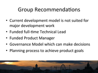Group	
  Recommenda`ons	
  
•  Current	
  development	
  model	
  is	
  not	
  suited	
  for	
  
major	
  development	
  work	
  
•  Funded	
  full-­‐`me	
  Technical	
  Lead	
  
•  Funded	
  Product	
  Manager	
  
•  Governance	
  Model	
  which	
  can	
  make	
  decisions	
  
•  Planning	
  process	
  to	
  achieve	
  product	
  goals	
  
 