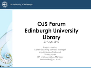 OJS Forum
Edinburgh University
Library
31st
July 2013
Angela Laurins
Library Learning Services Manager
angela.laurins@ed.ac.uk
Theo Andrew
OA Implementation Manager
theo.andrew@ed.ac.uk
 