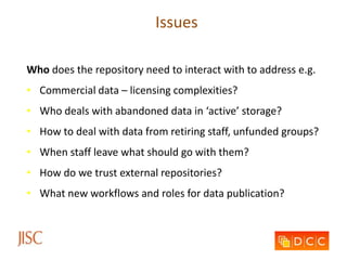 Issues
Who does the repository need to interact with to address e.g.
• Commercial data – licensing complexities?
• Who deals with abandoned data in ‘active’ storage?
• How to deal with data from retiring staff, unfunded groups?
• When staff leave what should go with them?
• How do we trust external repositories?
• What new workflows and roles for data publication?
 