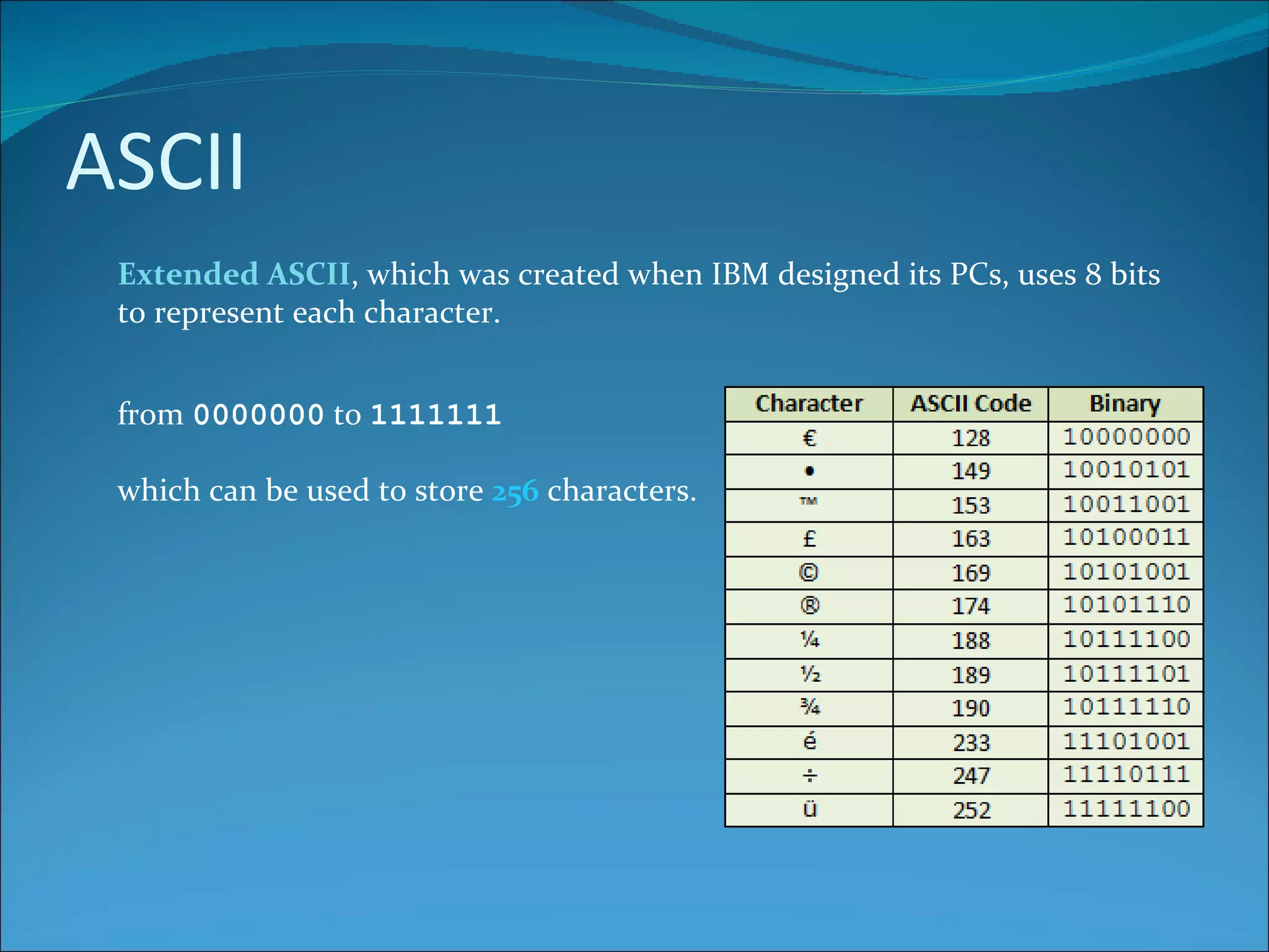 ASCII Extended ASCII , which was created when IBM designed its PCs, uses 8 bits to represent each character. from  0000000  to  1111111 which can be used to store  256  characters. 