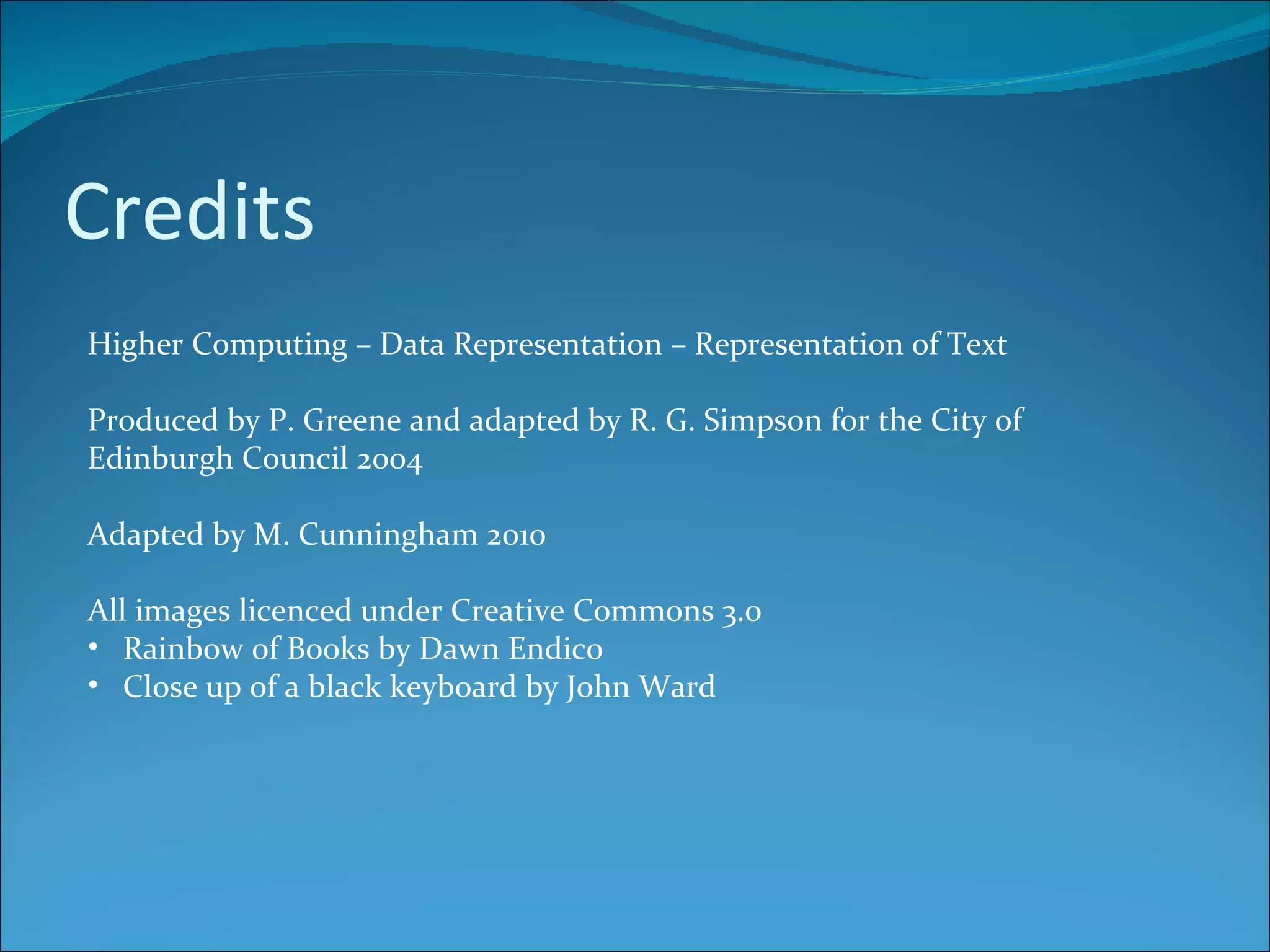 Credits Higher Computing – Data Representation – Representation of Text Produced by P. Greene and adapted by R. G. Simpson for the City of Edinburgh Council 2004 Adapted by M. Cunningham 2010 All images licenced under Creative Commons 3.0 Rainbow of Books by Dawn Endico Close up of a black keyboard by John Ward 