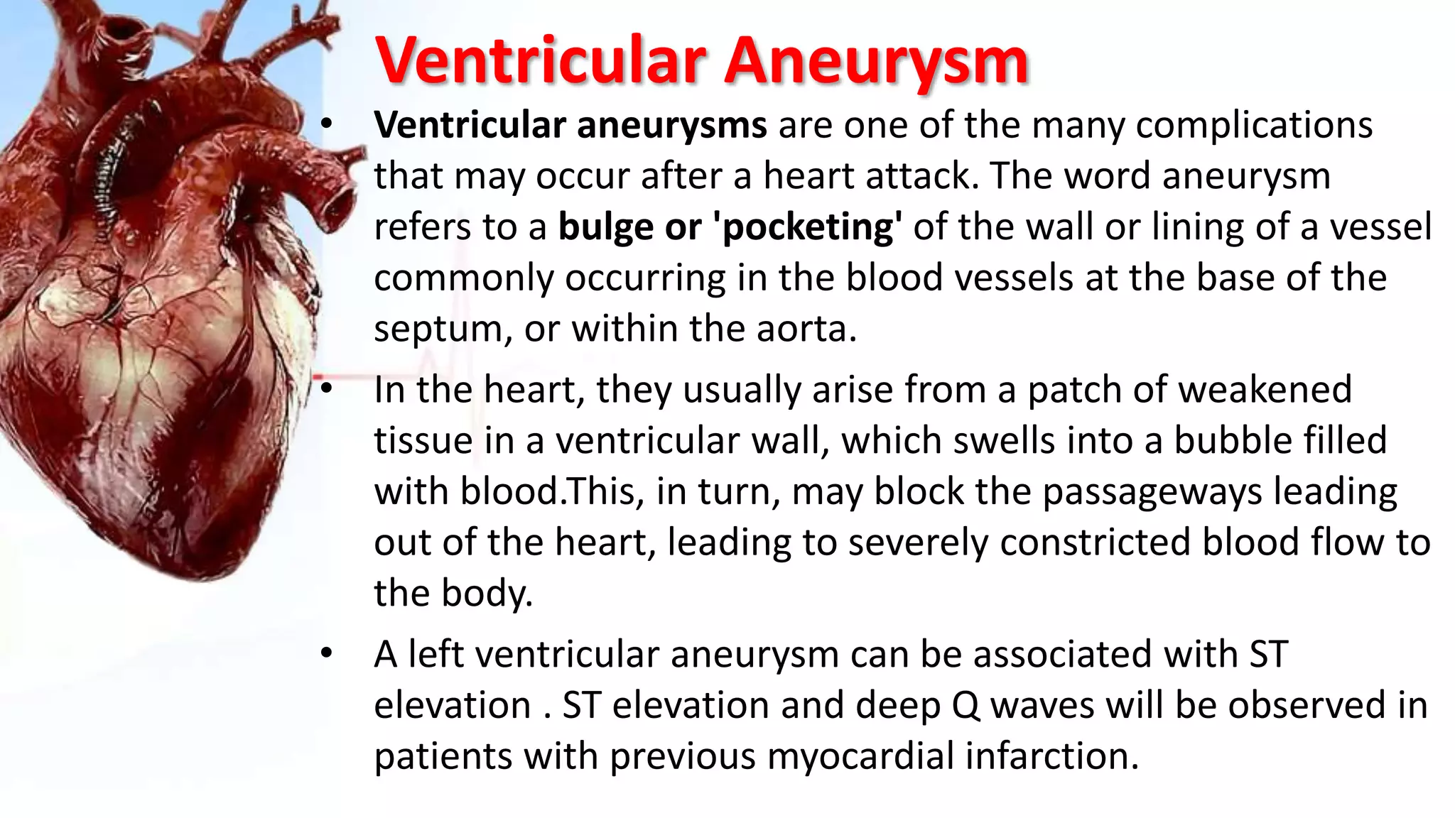 Ventricular Aneurysm
• Ventricular aneurysms are one of the many complications
that may occur after a heart attack. The word aneurysm
refers to a bulge or 'pocketing' of the wall or lining of a vessel
commonly occurring in the blood vessels at the base of the
septum, or within the aorta.
• In the heart, they usually arise from a patch of weakened
tissue in a ventricular wall, which swells into a bubble filled
with blood.This, in turn, may block the passageways leading
out of the heart, leading to severely constricted blood flow to
the body.
• A left ventricular aneurysm can be associated with ST
elevation . ST elevation and deep Q waves will be observed in
patients with previous myocardial infarction.
 