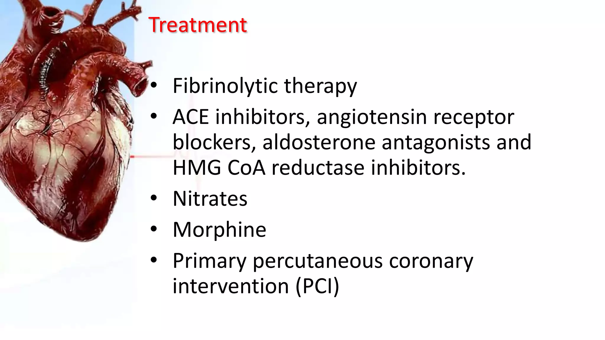 Treatment
• Fibrinolytic therapy
• ACE inhibitors, angiotensin receptor
blockers, aldosterone antagonists and
HMG CoA reductase inhibitors.
• Nitrates
• Morphine
• Primary percutaneous coronary
intervention (PCI)
 