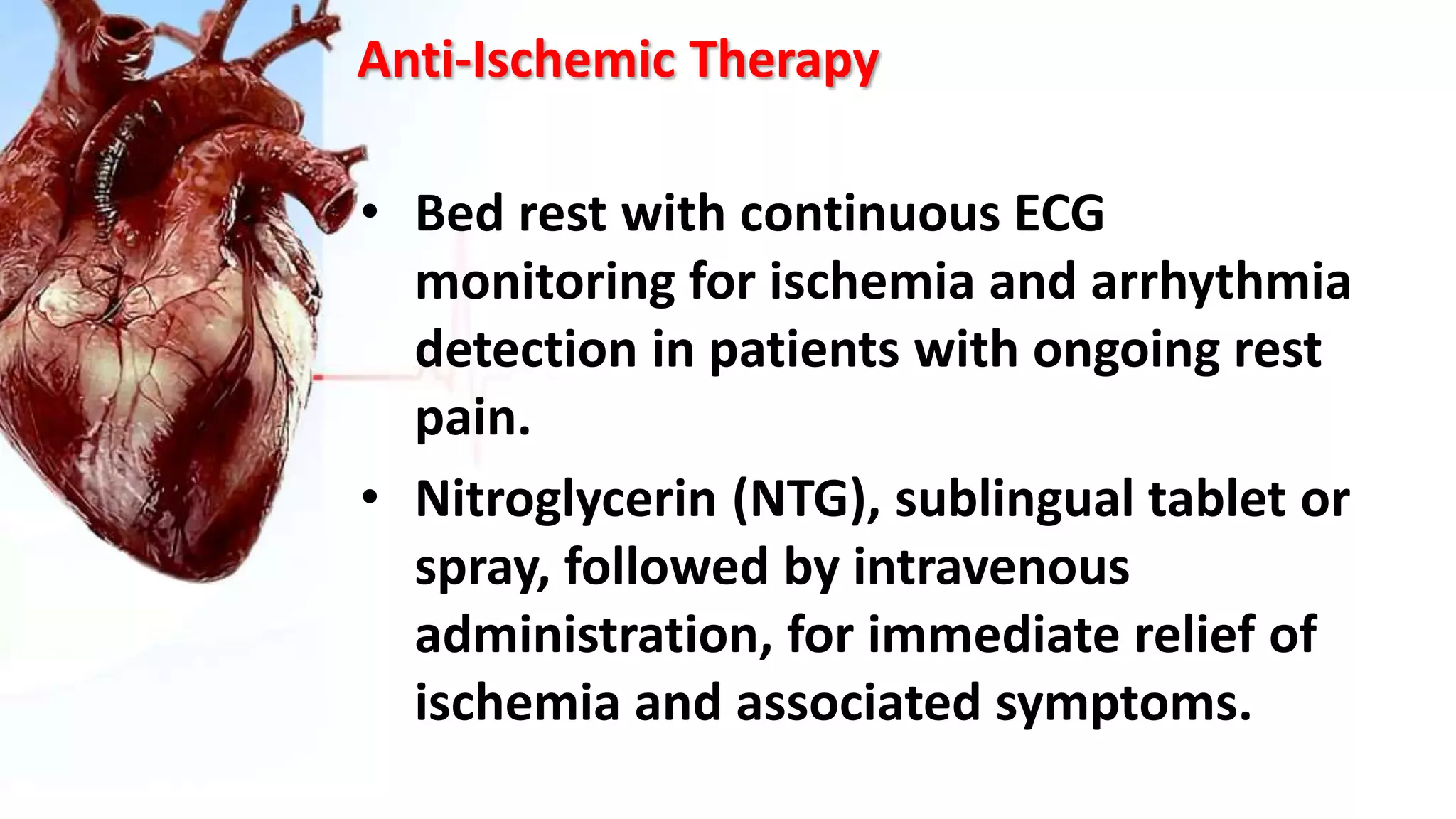 Anti-Ischemic Therapy
• Bed rest with continuous ECG
monitoring for ischemia and arrhythmia
detection in patients with ongoing rest
pain.
• Nitroglycerin (NTG), sublingual tablet or
spray, followed by intravenous
administration, for immediate relief of
ischemia and associated symptoms.
 