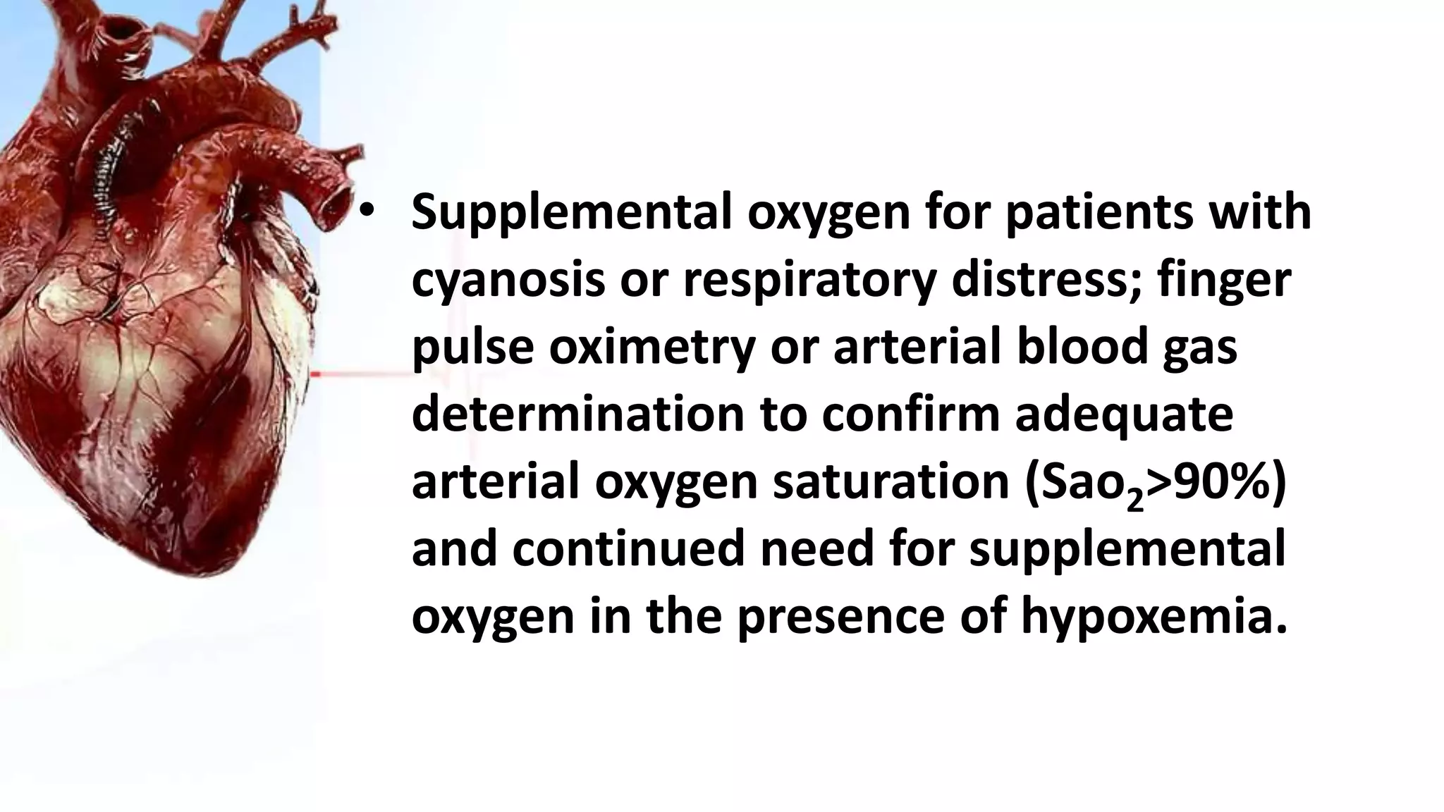 • Supplemental oxygen for patients with
cyanosis or respiratory distress; finger
pulse oximetry or arterial blood gas
determination to confirm adequate
arterial oxygen saturation (Sao2>90%)
and continued need for supplemental
oxygen in the presence of hypoxemia.
 