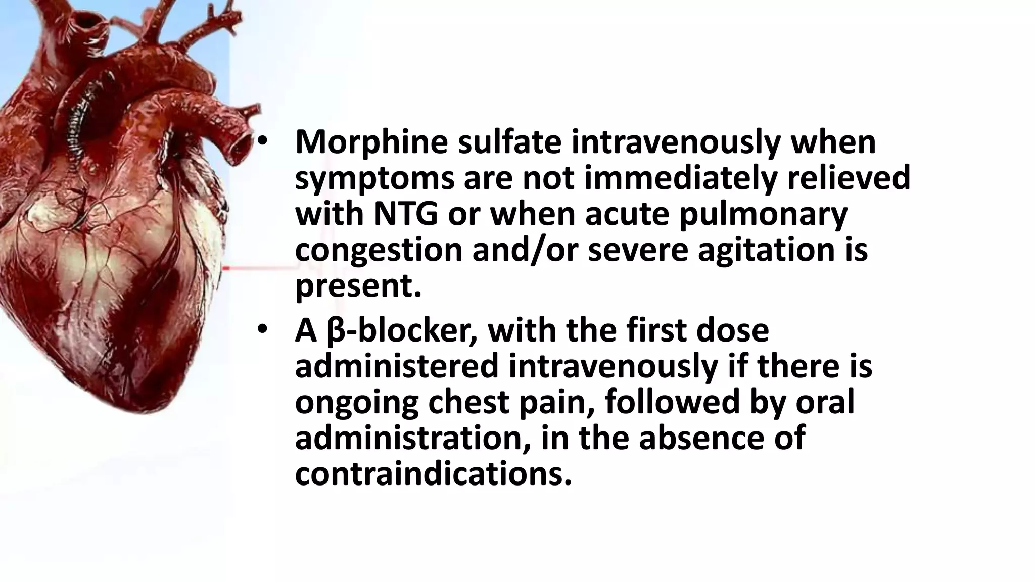 • Morphine sulfate intravenously when
symptoms are not immediately relieved
with NTG or when acute pulmonary
congestion and/or severe agitation is
present.
• A β-blocker, with the first dose
administered intravenously if there is
ongoing chest pain, followed by oral
administration, in the absence of
contraindications.
 