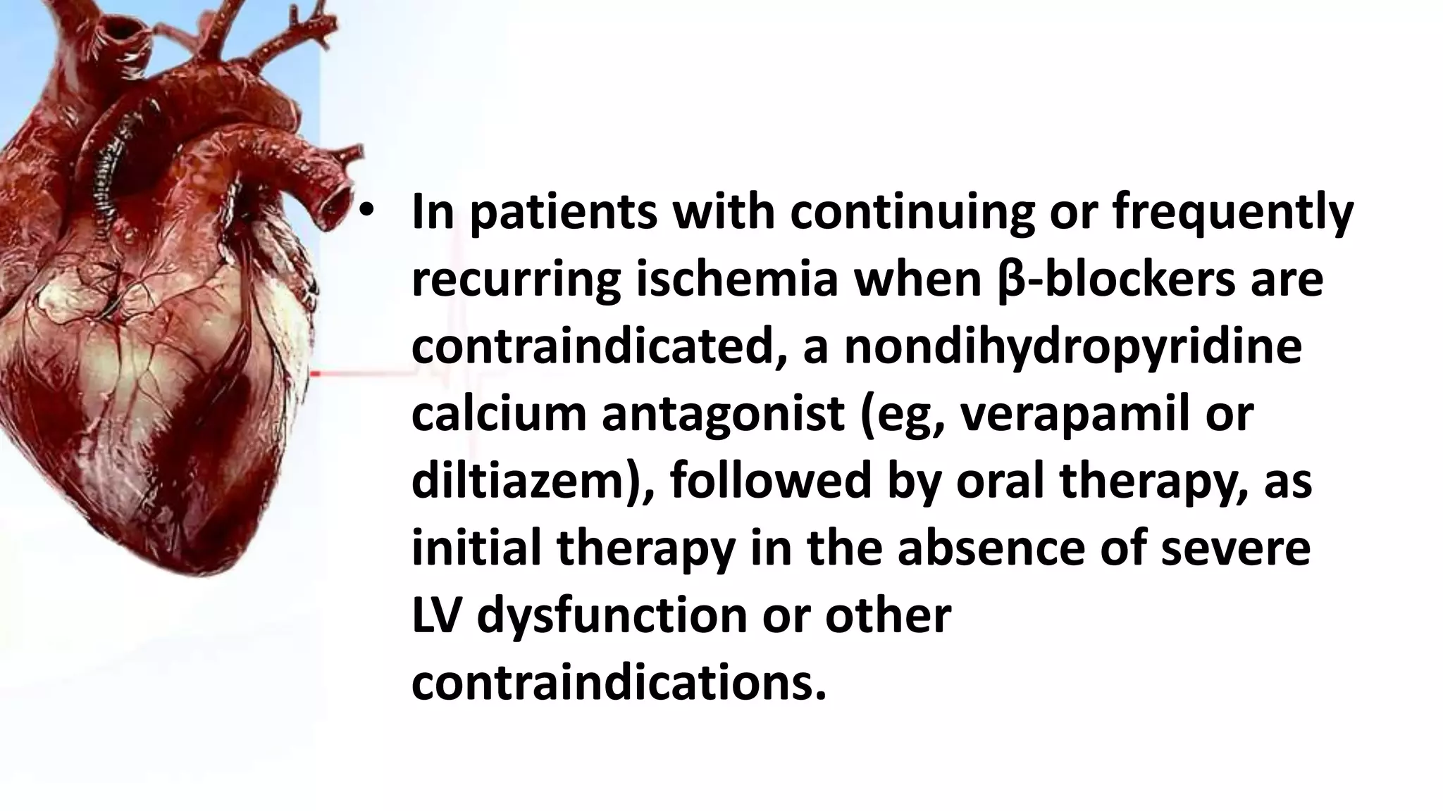 • In patients with continuing or frequently
recurring ischemia when β-blockers are
contraindicated, a nondihydropyridine
calcium antagonist (eg, verapamil or
diltiazem), followed by oral therapy, as
initial therapy in the absence of severe
LV dysfunction or other
contraindications.
 