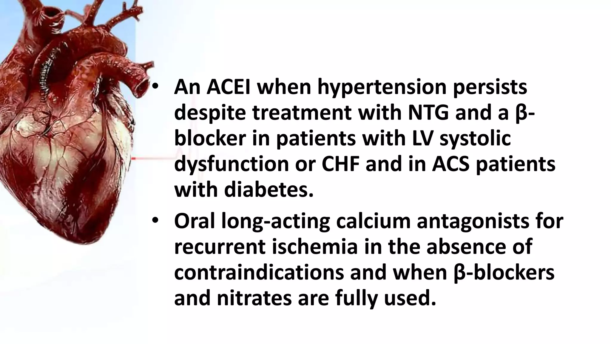 • An ACEI when hypertension persists
despite treatment with NTG and a β-
blocker in patients with LV systolic
dysfunction or CHF and in ACS patients
with diabetes.
• Oral long-acting calcium antagonists for
recurrent ischemia in the absence of
contraindications and when β-blockers
and nitrates are fully used.
 