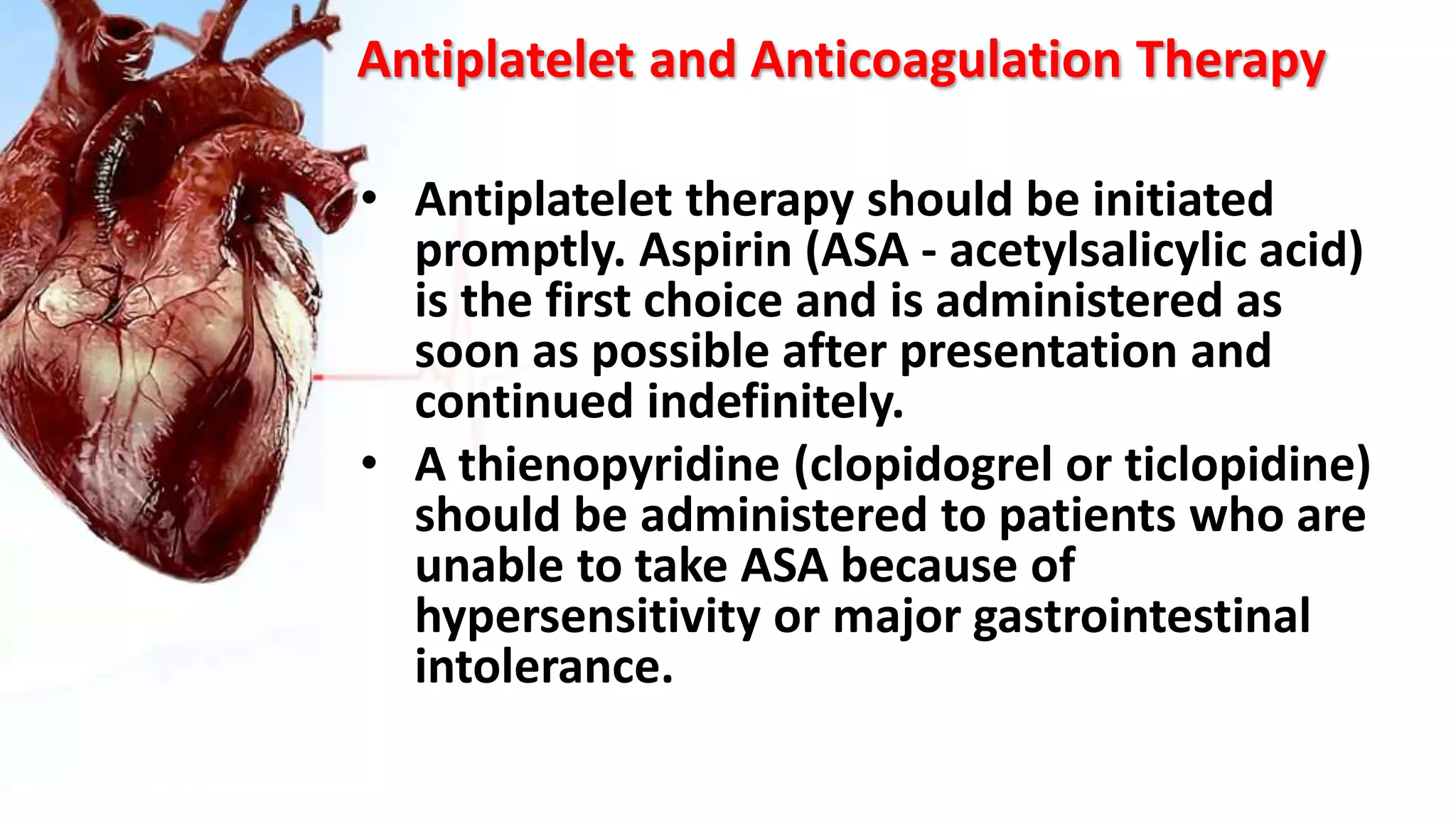 Antiplatelet and Anticoagulation Therapy
• Antiplatelet therapy should be initiated
promptly. Aspirin (ASA - acetylsalicylic acid)
is the first choice and is administered as
soon as possible after presentation and
continued indefinitely.
• A thienopyridine (clopidogrel or ticlopidine)
should be administered to patients who are
unable to take ASA because of
hypersensitivity or major gastrointestinal
intolerance.
 
