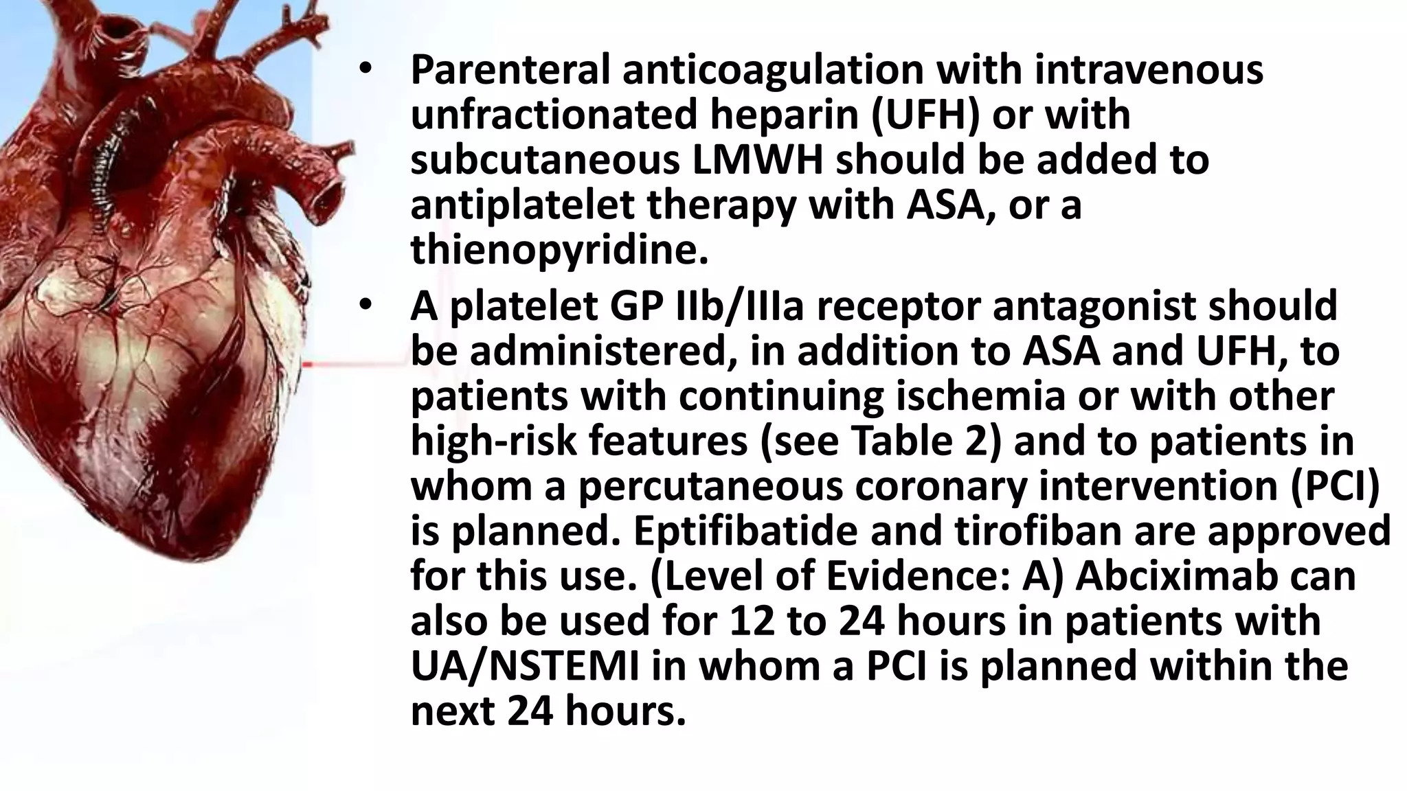 • Parenteral anticoagulation with intravenous
unfractionated heparin (UFH) or with
subcutaneous LMWH should be added to
antiplatelet therapy with ASA, or a
thienopyridine.
• A platelet GP IIb/IIIa receptor antagonist should
be administered, in addition to ASA and UFH, to
patients with continuing ischemia or with other
high-risk features (see Table 2) and to patients in
whom a percutaneous coronary intervention (PCI)
is planned. Eptifibatide and tirofiban are approved
for this use. (Level of Evidence: A) Abciximab can
also be used for 12 to 24 hours in patients with
UA/NSTEMI in whom a PCI is planned within the
next 24 hours.
 