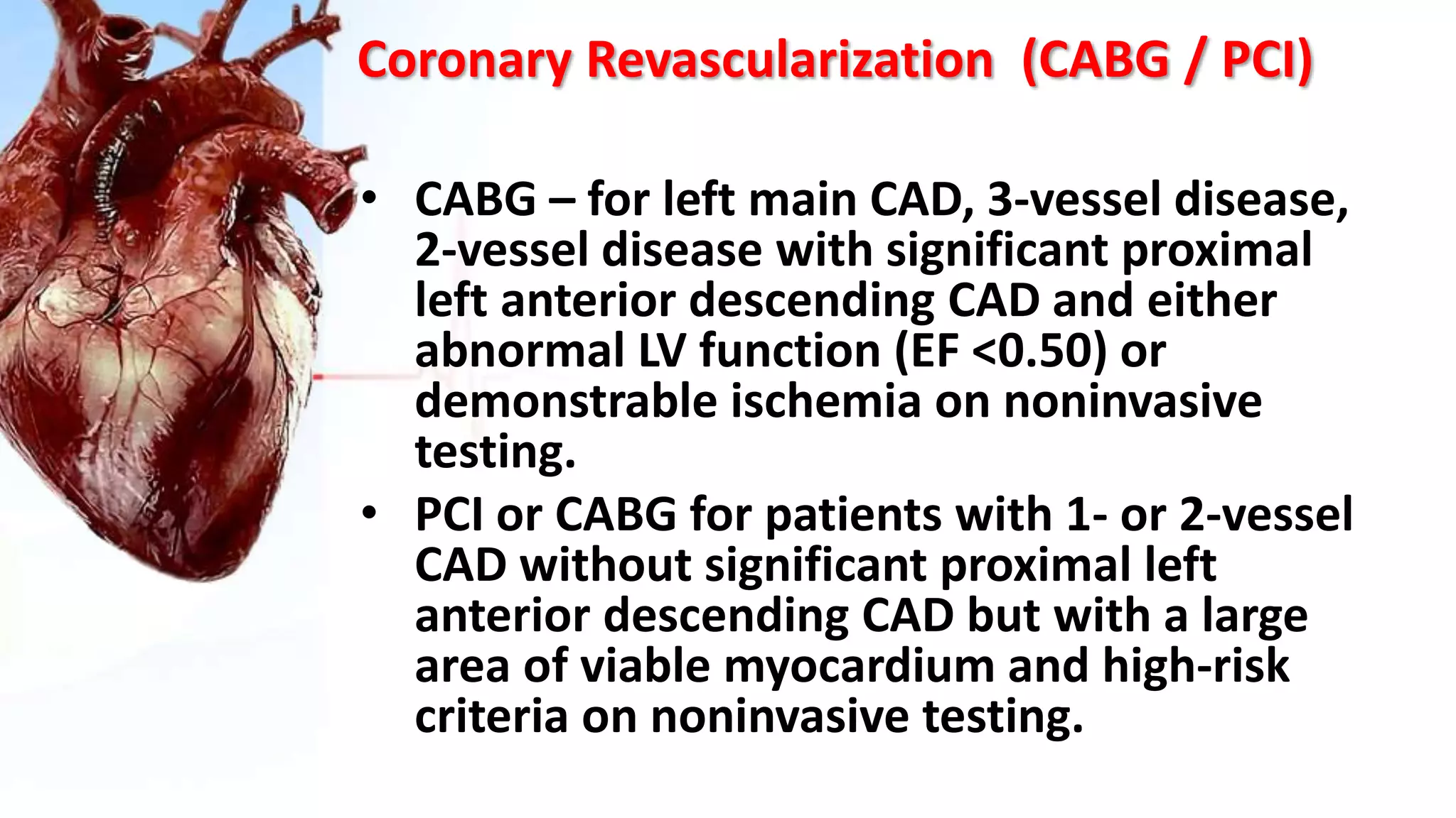 Coronary Revascularization (CABG / PCI)
• CABG – for left main CAD, 3-vessel disease,
2-vessel disease with significant proximal
left anterior descending CAD and either
abnormal LV function (EF <0.50) or
demonstrable ischemia on noninvasive
testing.
• PCI or CABG for patients with 1- or 2-vessel
CAD without significant proximal left
anterior descending CAD but with a large
area of viable myocardium and high-risk
criteria on noninvasive testing.
 