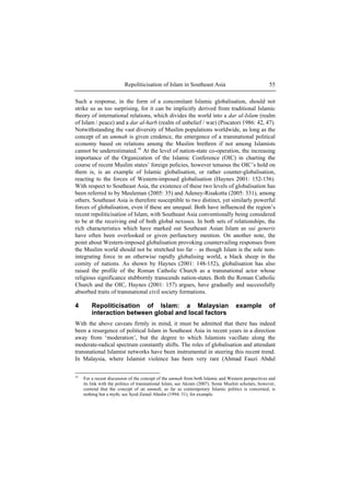 Repoliticisation of Islam in Southeast Asia 55
Such a response, in the form of a concomitant Islamic globalisation, should not
strike us as too surprising, for it can be implicitly derived from traditional Islamic
theory of international relations, which divides the world into a dar al-Islam (realm
of Islam / peace) and a dar al-harb (realm of unbelief / war) (Piscatori 1986: 42, 47).
Notwithstanding the vast diversity of Muslim populations worldwide, as long as the
concept of an ummah is given credence, the emergence of a transnational political
economy based on relations among the Muslim brethren if not among Islamists
cannot be underestimated.16
At the level of nation-state co-operation, the increasing
importance of the Organization of the Islamic Conference (OIC) in charting the
course of recent Muslim states’ foreign policies, however tenuous the OIC’s hold on
them is, is an example of Islamic globalisation, or rather counter-globalisation,
reacting to the forces of Western-imposed globalisation (Haynes 2001: 152-156).
With respect to Southeast Asia, the existence of these two levels of globalisation has
been referred to by Meuleman (2005: 35) and Adeney-Risakotta (2005: 331), among
others. Southeast Asia is therefore susceptible to two distinct, yet similarly powerful
forces of globalisation, even if these are unequal. Both have influenced the region’s
recent repoliticisation of Islam, with Southeast Asia conventionally being considered
to be at the receiving end of both global nexuses. In both sets of relationships, the
rich characteristics which have marked out Southeast Asian Islam as sui generis
have often been overlooked or given perfunctory mention. On another note, the
point about Western-imposed globalisation provoking countervailing responses from
the Muslim world should not be stretched too far – as though Islam is the sole non-
integrating force in an otherwise rapidly globalising world, a black sheep in the
comity of nations. As shown by Haynes (2001: 148-152), globalisation has also
raised the profile of the Roman Catholic Church as a transnational actor whose
religious significance stubbornly transcends nation-states. Both the Roman Catholic
Church and the OIC, Haynes (2001: 157) argues, have gradually and successfully
absorbed traits of transnational civil society formations.
4 Repoliticisation of Islam: a Malaysian example of
interaction between global and local factors
With the above caveats firmly in mind, it must be admitted that there has indeed
been a resurgence of political Islam in Southeast Asia in recent years in a direction
away from ‘moderation’, but the degree to which Islamists vacillate along the
moderate-radical spectrum constantly shifts. The roles of globalisation and attendant
transnational Islamist networks have been instrumental in steering this recent trend.
In Malaysia, where Islamist violence has been very rare (Ahmad Fauzi Abdul
16
For a recent discussion of the concept of the ummah from both Islamic and Western perspectives and
its link with the politics of transnational Islam, see Akram (2007). Some Muslim scholars, however,
contend that the concept of an ummah, as far as contemporary Islamic politics is concerned, is
nothing but a myth; see Syed Zainal Abedin (1994: 31), for example.
 