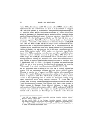 Ahmad Fauzi Abdul Hamid56
Hamid 2007a), for instance, in 2001-02, secretive cells of KMM, which was later
implicated in the pan-Islamist vision and plots of JI (Government of Singapore
2003: 8-9), were uprooted by the authorities. Through interlocking membership with
JI’s Malaysian chapter, KMM was alleged to have served as a conduit for Al Qaeda
activity in Southeast Asia, for example via the setting up of front companies for the
transfer of funds and logistical support for terrorist operations (Abuza 2002: 453-
454, 2003: 140-143). KMM’s purported leader was Nik Adli Nik Aziz, son of
mainstream opposition PAS’s Murshid al-’Am (General Guide)-cum-Chief Minister
of Kelantan – a state on the north-eastern coast of Peninsular Malaysia ruled by PAS
since 1990, Nik Aziz Nik Mat. KMM was alleged to have launched attacks on a
police station and on non-Muslim religious sites, and to have assassinated Dr. Joe
Fernandez, a state assemblyman of the ruling Barisan Nasional (BN: National Front)
coalition in Kedah, who was notorious for his Christian evangelising activities
among Malay-Muslim youths.17
KMM leaders were invariably Malay-Muslim
alumni of the Afghan war, during which they were said to have established contacts
with fellow warriors who later pioneered Al Qaeda (Abuza 2003: 136).18
It was
further alleged that in 1999, Nik Adli and a PAS official had attended a JI-initiated
meeting together in Petaling Jaya, Selangor, which formed Rabitatul Mujahidin – a
loose coalition of Southeast Asian militant groups (Government of Singapore 2003:
7, Ramakrishna 2003: 322, 2005: 359). Besides its regional pan-Islamist agenda,
KMM was said to have harboured the objectives of maintaining and protecting
PAS’s struggle for an Islamic state (Kamarulnizam Abdullah 2005: 39-42).
The BN government tried to exploit the Nik Adli link to establish a connection
between PAS and transnational militancy, and thus recover political initiative
following its massive loss of support from Malay-Muslims who resented Prime
Minister Dr. Mahathir Mohamad’s unceremonious sacking of his deputy, Anwar
Ibrahim in September 1998. This debacle had contributed to PAS’s electoral
victories in the neighbouring states of Kelantan and Terengganu, thereby raising
PAS’s international profile among Islamists worldwide. In October 2000, for
example, upon invitations from Hasanuddin University and Indonesian NGOs, PAS
Deputy President-cum-Terengganu Chief Minister Haji Hadi Awang attended an
Islamic congress in Makassar, South Sulawesi, Indonesia, to speak on the
implementation of Islamic administration and laws in PAS-ruled states (PAS 2003).
However, since participants at the congress had included prominent Indonesian
militants such as JI mentor Abu Bakar Basyir and JI-affiliated Laskar Jundullah
17
‘Anak Nik Aziz ditangkap: Disyaki antara tokoh terpenting Kumpulan Mujahidin Malaysia’,
Mingguan Malaysia, 5 August 2001.
18
See also David Childs, ‘In the Spotlight: Kumpulan Mujahidin Malaysia (KMM)’,
http://www.cdi.org/program/issue/document.cfm?DocumentID=3109&IssueID=56&StartRow=1&Li
stRows=10&appendURL=&Orderby=DateLastUpdated&ProgramID=39&issueID=56, published on
12 August 2005 (accessed on 6 November 2008).
 