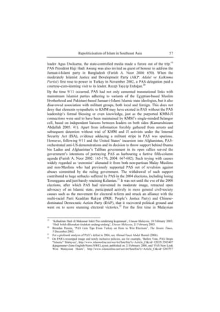 Repoliticisation of Islam in Southeast Asia 57
leader Agus Dwikarna, the state-controlled media made a furore out of the trip.19
PAS President Haji Hadi Awang was also invited as guest of honour to address the
Jamaat-i-Islami party in Bangladesh (Farish A. Noor 2004: 650). When the
moderately Islamist Justice and Development Party (AKP: Adalet ve Kalkinma
Partisi) first rose to power in Turkey in November 2002, a PAS delegation paid a
courtesy-cum-learning visit to its leader, Recep Tayyip Erdoğan.20
By the time 9/11 occurred, PAS had not only cemented transnational links with
mainstream Islamist parties adhering to variants of the Egyptian-based Muslim
Brotherhood and Pakistani-based Jamaat-i-Islami Islamic state ideologies, but it also
disavowed association with militant groups, both local and foreign. This does not
deny that elements sympathetic to KMM may have existed in PAS without the PAS
leadership’s formal blessing or even knowledge, just as the purported KMM-JI
connections were said to have been maintained by KMM’s single-minded Selangor
cell, based on independent liaisons between leaders on both sides (Kamarulnizam
Abdullah 2005: 41). Apart from information forcibly gathered from arrests and
subsequent detention without trial of KMM and JI activists under the Internal
Security Act (ISA), evidence adducing a militant stripe in PAS was spurious.
However, following 9/11 and the United States’ incursion into Afghanistan, PAS-
orchestrated anti-US demonstrations and its decision to throw support behind Osama
bin Laden and Afghanistan’s Taliban government in its open rallies served the
government’s intentions of portraying PAS as harbouring a furtive fifth-column
agenda (Farish A. Noor 2002: 165-170, 2004: 667-682). Such toying with causes
widely regarded as ‘extremist’ alienated it from both non-partisan Malay Muslims
and non-Muslims who had previously supported PAS out of revulsion against
abuses committed by the ruling government. The withdrawal of such support
contributed to huge setbacks suffered by PAS in the 2004 elections, including losing
Terengganu and just barely retaining Kelantan.21
It was not until the eve of the 2008
elections, after which PAS had reinvented its moderate image, retracted open
advocacy of an Islamic state, participated actively in more general civil-society
causes such as the movement for electoral reform and struck an alliance with the
multi-racial Parti Keadilan Rakyat (PKR: People’s Justice Party) and Chinese-
dominated Democratic Action Party (DAP), that it recovered political ground and
went on to score stunning electoral victories.22
For the first time in Malaysian
19
‘Kehadiran Hadi di Makassar bukti Pas cenderung keganasan’, Utusan Malaysia, 10 February 2003;
‘Hadi boleh dikenakan tindakan undang-undang’, Utusan Malaysia, 11 February 2003.
20
Brendan Pereira, ‘PAS Gets Tips From Turkey on How to Win Elections’, The Straits Times,
5 December 2002.
21
For a profound analysis of PAS’s defeat in 2004, see Ahmad Fauzi Abdul Hamid (2006).
22
On PAS’s revamped image and newly inclusive policies, see for example, ‘Before Vote, PAS Drops
"Islamic" Malaysia’, http://www.islamonline.net/servlet/Satellite?c=Article_C&cid=1203515505407
&pagename=Zone-English-News/NWELayout, published on 21 February 2008, and ‘PAS New Look
Won Malaysian Hearts’, http://www.islamonline.net/servlet/Satellite?c=Article_C&cid=1203757
 