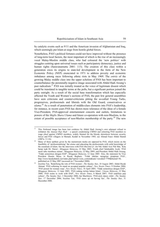 Repoliticisation of Islam in Southeast Asia 59
by catalytic events such as 9/11 and the American invasion of Afghanistan and Iraq,
which seemingly put Islam at siege from hostile global forces.
Nonetheless, PAS’s political fortunes could not have improved without the presence
of long-term local factors, the most important of which is the rise of an increasingly
vocal Malay-Muslim middle class, who had coloured the ‘new politics’ with
struggles centring upon universal issues such as participatory democracy, justice and
human rights (Saravanamuttu 2001: 113). The creation of this class within a
generation owes its origins to state-led development in the form of the New
Economic Policy (NEP) enunciated in 1971 to address poverty and economic
imbalance among races following ethnic riots in May 1969. The entrée of the
growing Malay middle class into the upper echelons of PAS has been important to
counterbalance the perennially negative image associated with Abdul Hadi Awang’s
past radicalism.27
PAS was initially treated as the voice of legitimate dissent which
could be translated in tangible terms at the polls, but a significant portion joined the
party outright. As a result of the social base transformation which has especially
affected the Youth and Women’s sections of PAS, the past few general assemblies
have seen criticisms and counter-criticisms pitting the so-called Young Turks,
progressives, professionals and liberals with the Old Guard, conservatives or
ulama.28
As a result of penetration of middle-class elements into PAS’s leadership,
for instance, in recent years PAS has shown more tolerance of the ideas of a female
Vice-President, PAS-approved entertainment concerts and outlets, limitations to
powers of the Majlis Shura Ulama and future co-operation with non-Muslims, to the
extent of possible acceptance of non-Muslim membership of the party.29
The new
27
This firebrand image has been lent credence by Abdul Hadi Awang’s own adamant refusal to
withdraw the Amanat Haji Hadi – a speech condemning UMNO and exhorting PAS members to
wage jihad against UMNO members, widely blamed for the bloody showdown between security
forces and PAS villagers in Memali, Kedah in November 1985; see Ahmad Fauzi Abdul Hamid
(2007a: 11-16).
28
Many of these epithets given by the mainstream media are opposed by PAS, which insists on the
feasibility of ‘professionalising’ the ulama and educating the professionals with solid knowledge of
the essentials of Islam. See the interviews with PAS Murshid al-’Am Nik Abdul Aziz Nik Mat, ‘Kita
harap tuah Dr. Haron’, Mingguan Malaysia, 22 May 2005; Youth chief Salahuddin Ayub, ‘PAS
mesti tahu membaca zaman’, Mingguan Malaysia, 22 May 2005; and President Abdul Hadi Awang,
‘Tidak semestinya dengan DAP’, Mingguan Malaysia, 12 June 2005. Also, the statement by Vice
President Husam Musa, in Razak Beghani, ‘Tolak labelan mengenai pimpinan PAS’,
http://www.harakahdaily.net/index.php?option=com_content&task=view&id=7798&Itemid=50,
published on 22 May 2007 (accessed on 7 November 2008).
29
Joceline Tan, ‘Redefining the role of PAS women’, The Sunday Star, 10 August 2003; Abdul Razak
Ahmad, ‘PAS softening its stand on accepted popular culture’, New Straits Times, 9 October 2004;
‘PAS poised for woman veep’, New Straits Times, 18 April 2005; ‘Tidak semestinya dengan DAP’,
Mingguan Malaysia, 12 June 2005; ‘PAS cadang terima bukan Islam’, Utusan Malaysia, 22 May
2006; ‘PAS wants to work with DAP’, New Straits Times, 8 March 2007; ‘PAS redefines pop
culture’, The Sunday Star, 3 December 2006; Ian MacIntyre, ‘PAS-style dance clubs’, The Sunday
Star, 17 December 2006; Joceline Tan, ‘PAS eases up on having fun’, The Sunday Star, 31
December 2006.
 