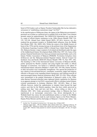 Ahmad Fauzi Abdul Hamid60
breed of PAS leaders such as Deputy President Nasharuddin Mat Isa has indicated a
seriousness in “establishing a mainstream image” for PAS.30
In the repoliticisation of Malaysian Islam, the impact of the Malaysian government’s
persistent use of Islam as a political tool to outflank PAS on the latter’s own Islamist
grounds cannot be underestimated. The UMNO-PAS Islamisation race, giving rise
to a spate of official Islamic institutions in the 1980s (Hussin Mutalib 1990: 134-
139, 142-144; Ahmad Fauzi Abdul Hamid 2007b: 457-461), however, has also
rendered the government receptive to Wahhabi-Salafi influences from the Middle
East (Desker 2002: 386, 2003b: 420). Within the context of the Middle Eastern oil
boom of the 1970s and the ensuing increase in the political clout of the Organization
of Petroleum Exporting Countries (OPEC) (Ahmad Fauzi Abdul Hamid 2000: 13-
20), Malaysia became a major recipient of oil-related aid distributed under the aegis
of the Jeddah-based Islamic Development Bank (IDB) (Nair 1997: 62). Some of the
primary financial beneficiaries have been government-sanctioned bodies such as the
Islamic Welfare Association of Malaysia (PERKIM: Pertubuhan Kebajikan Islam
SeMalaysia) and the Malaysian-initiated Regional Islamic Dakwah Council for
Southeast Asia and Pacific (RISEAP) (Hussin Mutalib 1990: 93, Nair 1997: 105).
The founding in 1983 of the International Islamic University of Malaysia (IIUM),
jointly sponsored by Muslim countries and using English and Arabic as official
languages of instruction, was hailed as a hallmark achievement in the sphere of
transnational Islamic education (Mokhtar A. Kadir 1991: 105-108). Islamic faculties
at other universities were considerably strengthened. This spurred the production of
new cohorts of shariah-based lawyers, consultants, economists, judges and religious
officials to fill posts in the expanding Islamic bureaucracy and widening network of
state-encouraged Islamic financial institutions (Roff 1998: 221-224). These officials
were instrumental in the gradual Islamisation of Malaysia’s polity in the 1990s,
when Barisan Nasional-controlled states tightened Islamic regulations for Muslims
in an apparent attempt to rival PAS’s unsuccessful effort to introduce hudud (Islamic
criminal punishments) in Kelantan (Martinez 2001: 482-483). Many of these
officials, however, lacked the sophistication to interpret Islam beyond the legal
context, such that for the Muslim populace, Islam has been widely perceived as
nothing more than “rules and laws and fines... always telling us what to do”
(Martinez 2001: 485). Under government tutelage, Islam in Malaysia has been
repoliticised in an increasingly conservative way, driven ideologically by a
Wahhabi-Salafi bias minus the anti-establishment politics as found in the Middle
East. With pronouncements made by such luminary figures as the Prime Minister,
Deputy Prime Minister and the chief judge on Malaysia’s ‘Islamic state’ status,31
the
30
Joceline Tan, ‘No antidote for election fever’, The Sunday Star, 18 March 2007.
31
‘Malaysia negara Islam – PM: Dr. Mahathir sahut cabaran Fadzil Noor’, Mingguan Malaysia, 30
September 2001; ‘Malaysia an Islamic state, and has never been secular: Najib’, The Straits Times,
18 July 2007; ‘Minister: Study proposal on switch to Syariah law thoroughly’, The Star, 24 August
2007.
 