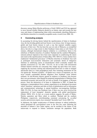 Repoliticisation of Islam in Southeast Asia 61
discourse among Malay-Muslim politicians of both UMNO and PAS has appeared
to move beyond whether Malaysia should be an Islamic state and towards the best
ways and means of implementing Islam while concomitantly absorbing Malaysia’s
non-Muslim minorities in a mutually acceptable modus vivendi (Liow 2008: 30).
5 Concluding analysis
In accounting for driving factors behind the repoliticisation of Islam in Southeast
Asia, the line dividing global and local factors is not always clear. In large measure,
global and local factors interact in such a way that regional variables acquire
dynamics of their own. This has been the case not only in Malaysia, as exemplified
above, but also to a large extent in other Southeast Asian states as well. Hence, for
instance, although international religious solidarity is a contributory factor in the
rebellions of Muslim minorities of southern Thailand and the southern Philippines,
national political imperatives have been more important in conditioning the nature
and extent of the repoliticisation of Islam (May 1992: 409-411). Some scholars have
emphasised ‘fundamental grievances’ of Muslim minorities in Southeast Asia such
as prolonged socio-economic dislocation and systematic denial of indigenous
identities as underlying causes of dissatisfaction which eventually erupted into
sporadic insurrection (cf. Tan 2003: 134-135). As far as links with international
militant Islamist networks are concerned, they simply tap upon these root causes,
supplying the necessary training and infrastructural know-how in order to instigate
spectacular feats in a wide geographical reach, thus sustaining momentum for the
war against the ‘Western crusaders’. Al Qaeda was a source of inspiration, too, but
never actually commanded absolute allegiance from Southeast Asian Islamist
militants. Its anti-Western rhetoric gained an audience in Southeast Asia because
their own governments, often blamed for perpetual marginalisation of Muslims from
mainstream economic and social life, are seen as friends, if not puppets, of Western
powers. Since the destruction of its bases in Afghanistan in 2001, Al Qaeda has
undergone a metamorphosis from a unitary organisation to an ideological movement
which ‘franchises’ operations and rides on fruits of globalisation such as information
and communications technology to spread borderless war-mongering (Hoffman
2004: 551-556). Its foray into Southeast Asia, if there was one, never involved the
replacement of local insurgents’ domestic agendas with global pan-Islamism
(Desker 2003b: 421). In fact, as a recent analysis suggests, the goals of Malay-
Muslim separatists and Moro rebels in southern Thailand and the southern
Philippines respectively, notwithstanding consistent caricaturing by so-called
security and terrorism experts, have remained “decidedly local” (Liow 2008: 31).
In Indonesia, the higher receptiveness of Islamist elements to radical tendencies,
which dominated the socio-political scene in the first few years following the
downfall of Suharto’s New Order regime, can be ascribed to the failure of the
nation-state to respond to Islamic sentiments amongst the population. Both
 