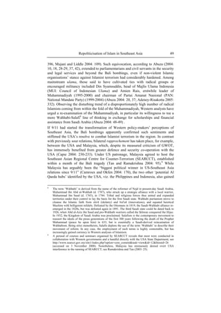 Repoliticisation of Islam in Southeast Asia 49
396, Mujani and Liddle 2004: 109). Such equivocation, according to Abuza (2004:
10, 18, 28-29, 37, 42), extended to parliamentarians and civil servants in the security
and legal services and beyond the Bali bombings, even if non-violent Islamic
organisations’ stance against Islamist terrorism had considerably hardened. Among
mainstream ulama, those said to have cultivated ties with radical groups or
encouraged militancy included Din Syamsuddin, head of Majlis Ulama Indonesia
(MUI: Council of Indonesian Ulama) and Amien Rais, erstwhile leader of
Muhammadiyah (1995-2000) and chairman of Partai Amanat Nasional (PAN:
National Mandate Party) (1999-2004) (Abuza 2004: 20, 37; Adeney-Risakotta 2005:
332). Observing the disturbing trend of a disproportionately high number of radical
Islamists coming from within the fold of the Muhammadiyah, Western analysts have
urged a re-examination of the Muhammadiyah, in particular its willingness to toe a
more Wahhabi-Salafi8
line of thinking in exchange for scholarships and financial
assistance from Saudi Arabia (Abuza 2004: 48-49) .
If 9/11 had started the transformation of Western policy-makers’ perceptions of
Southeast Asia, the Bali bombings apparently confirmed such sentiments and
stiffened the USA’s resolve to combat Islamist terrorism in the region. In contrast
with previously sour relations, bilateral rapprochement has taken place, for example,
between the USA and Malaysia, which, despite its measured criticism of GWOT,
has immensely benefited from greater defence and security co-operation with the
USA (Capie 2004: 230-233). Under US patronage, Malaysia agreed to host the
Southeast Asian Regional Centre for Counter-Terrorism (SEARCCT), established
within a month of the Bali tragedy (Tan and Ramakrishna 2004: 95).9
While
Malaysia has arguably been the “biggest political winner in US-Southeast Asia
relations since 9/11” (Camroux and Okfen 2004: 170), the two other ‘potential Al
Qaeda hubs’ identified by the USA, viz. the Philippines and Indonesia, also gained
8
The term ‘Wahhabi’ is derived from the name of the reformer of Nejd in present-day Saudi Arabia,
Muhammad ibn Abd al-Wahhab (d. 1787), who struck up a strategic alliance with a local warrior,
Muhammad ibn Saud (d. 1765), in 1744. Tribal and religious forces thus united and expanded
territories under their control to lay the basis for the first Saudi state. Wahhabi puritanism strove to
cleanse the Islamic faith from shirk (idolatry) and bid'ah (innovations), and equated heretical
Muslims with belligerent infidels. Defeated by the Ottomans in 1819, the Saudi-Wahhabi alliance re-
emerged in the 1820s, but was defeated again in 1891. The third Saudi state could be dated back to
1926, when Abd al-Aziz ibn Saud and pro-Wahhabi warriors called the Ikhwan conquered the Hijaz.
In 1932, the Kingdom of Saudi Arabia was proclaimed. Salafism is the contemporary movement to
reassert the ideals of the pious generations of the first 300 years following the death of the Prophet
Muhammad (peace be upon him) in 633, but is essentially a Saudi-derived reincarnation of
Wahhabism. Being strict monotheists, Salafis deplore the use of the term ‘Wahhabi’ to describe their
movement of reform. In any case, the employment of such terms is highly contestable, but has
increasingly gained currency in Western analyses of Islamism.
9
A perusal of courses and seminars organised by SEARCCT reveals that most were conducted in
collaboration with Western governments and a handful directly with the USA State Department; see
http://www.searcct.gov.my/site1/index.php?option=com_content&task=view&id=12&Itemid=26
(accessed on 3 November 2008). Nonetheless, Malaysia has strenuously denied overt USA
interference in the running of SEARCCT; see Ramakrishna and Tan (2003: 25).
 