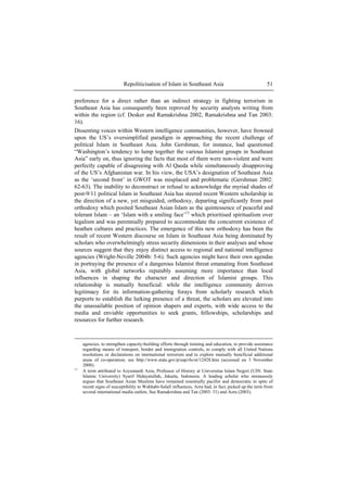 Repoliticisation of Islam in Southeast Asia 51
preference for a direct rather than an indirect strategy in fighting terrorism in
Southeast Asia has consequently been reproved by security analysts writing from
within the region (cf. Desker and Ramakrishna 2002, Ramakrishna and Tan 2003:
16).
Dissenting voices within Western intelligence communities, however, have frowned
upon the US’s oversimplified paradigm in approaching the recent challenge of
political Islam in Southeast Asia. John Gershman, for instance, had questioned
“Washington’s tendency to lump together the various Islamist groups in Southeast
Asia” early on, thus ignoring the facts that most of them were non-violent and were
perfectly capable of disagreeing with Al Qaeda while simultaneously disapproving
of the US’s Afghanistan war. In his view, the USA’s designation of Southeast Asia
as the ‘second front’ in GWOT was misplaced and problematic (Gershman 2002:
62-63). The inability to deconstruct or refusal to acknowledge the myriad shades of
post-9/11 political Islam in Southeast Asia has steered recent Western scholarship in
the direction of a new, yet misguided, orthodoxy, departing significantly from past
orthodoxy which posited Southeast Asian Islam as the quintessence of peaceful and
tolerant Islam – an ‘Islam with a smiling face’13
which prioritised spiritualism over
legalism and was perennially prepared to accommodate the concurrent existence of
heathen cultures and practices. The emergence of this new orthodoxy has been the
result of recent Western discourse on Islam in Southeast Asia being dominated by
scholars who overwhelmingly stress security dimensions in their analyses and whose
sources suggest that they enjoy distinct access to regional and national intelligence
agencies (Wright-Neville 2004b: 5-6). Such agencies might have their own agendas
in portraying the presence of a dangerous Islamist threat emanating from Southeast
Asia, with global networks reputably assuming more importance than local
influences in shaping the character and direction of Islamist groups. This
relationship is mutually beneficial: while the intelligence community derives
legitimacy for its information-gathering forays from scholarly research which
purports to establish the lurking presence of a threat, the scholars are elevated into
the unassailable position of opinion shapers and experts, with wide access to the
media and enviable opportunities to seek grants, fellowships, scholarships and
resources for further research.
agencies, to strengthen capacity-building efforts through training and education, to provide assistance
regarding means of transport, border and immigration controls, to comply with all United Nations
resolutions or declarations on international terrorism and to explore mutually beneficial additional
areas of co-operation; see http://www.state.gov/p/eap/rls/ot/12428.htm (accessed on 3 November
2008).
13
A term attributed to Azyumardi Azra, Professor of History at Universitas Islam Negeri (UIN: State
Islamic University) Syarif Hidayatullah, Jakarta, Indonesia. A leading scholar who strenuously
argues that Southeast Asian Muslims have remained essentially pacifist and democratic in spite of
recent signs of susceptibility to Wahhabi-Salafi influences, Azra had, in fact, picked up the term from
several international media outlets. See Ramakrishna and Tan (2003: 31) and Azra (2003).
 