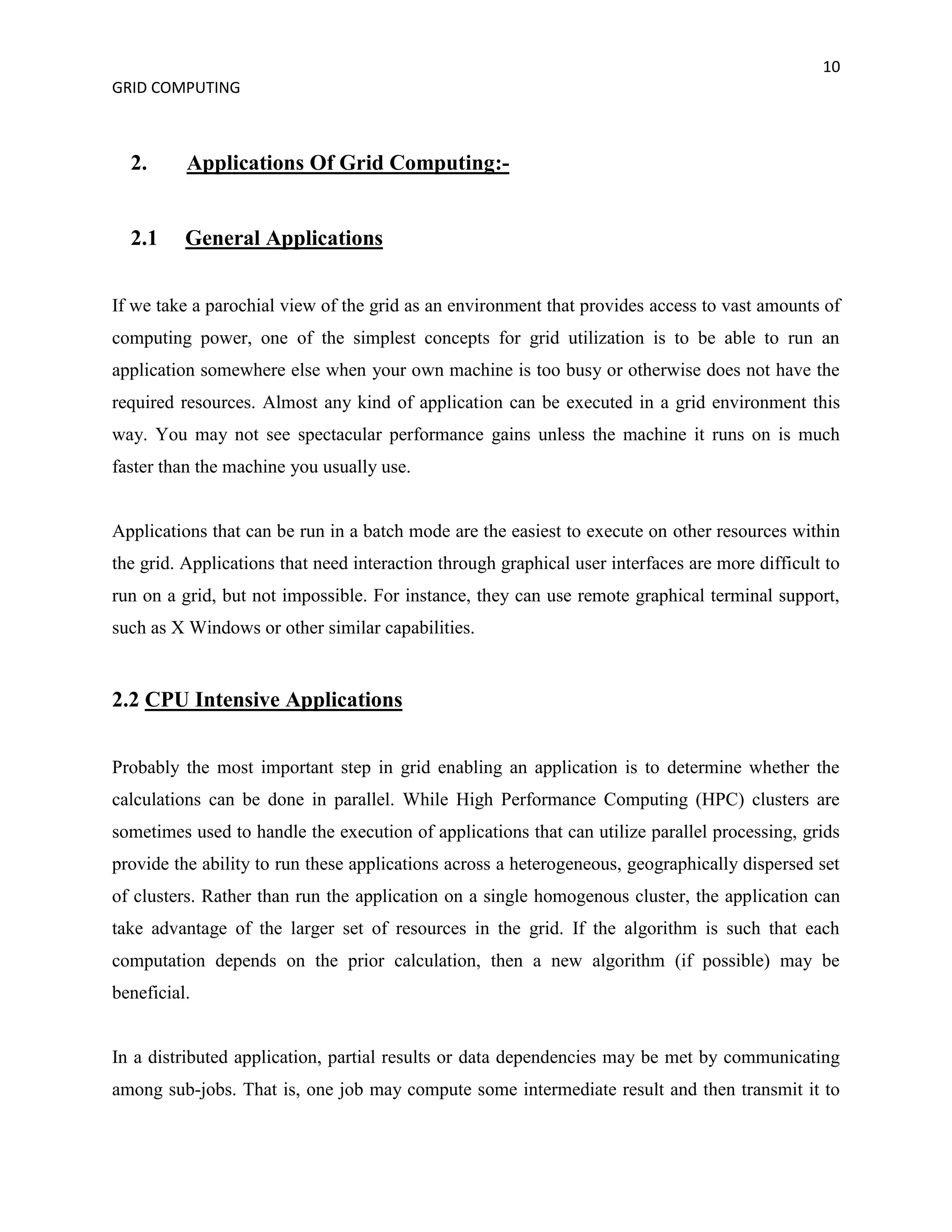 10
GRID COMPUTING



  2.      Applications Of Grid Computing:-


  2.1     General Applications


If we take a parochial view of the grid as an environment that provides access to vast amounts of
computing power, one of the simplest concepts for grid utilization is to be able to run an
application somewhere else when your own machine is too busy or otherwise does not have the
required resources. Almost any kind of application can be executed in a grid environment this
way. You may not see spectacular performance gains unless the machine it runs on is much
faster than the machine you usually use.


Applications that can be run in a batch mode are the easiest to execute on other resources within
the grid. Applications that need interaction through graphical user interfaces are more difficult to
run on a grid, but not impossible. For instance, they can use remote graphical terminal support,
such as X Windows or other similar capabilities.


2.2 CPU Intensive Applications


Probably the most important step in grid enabling an application is to determine whether the
calculations can be done in parallel. While High Performance Computing (HPC) clusters are
sometimes used to handle the execution of applications that can utilize parallel processing, grids
provide the ability to run these applications across a heterogeneous, geographically dispersed set
of clusters. Rather than run the application on a single homogenous cluster, the application can
take advantage of the larger set of resources in the grid. If the algorithm is such that each
computation depends on the prior calculation, then a new algorithm (if possible) may be
beneficial.


In a distributed application, partial results or data dependencies may be met by communicating
among sub-jobs. That is, one job may compute some intermediate result and then transmit it to
 