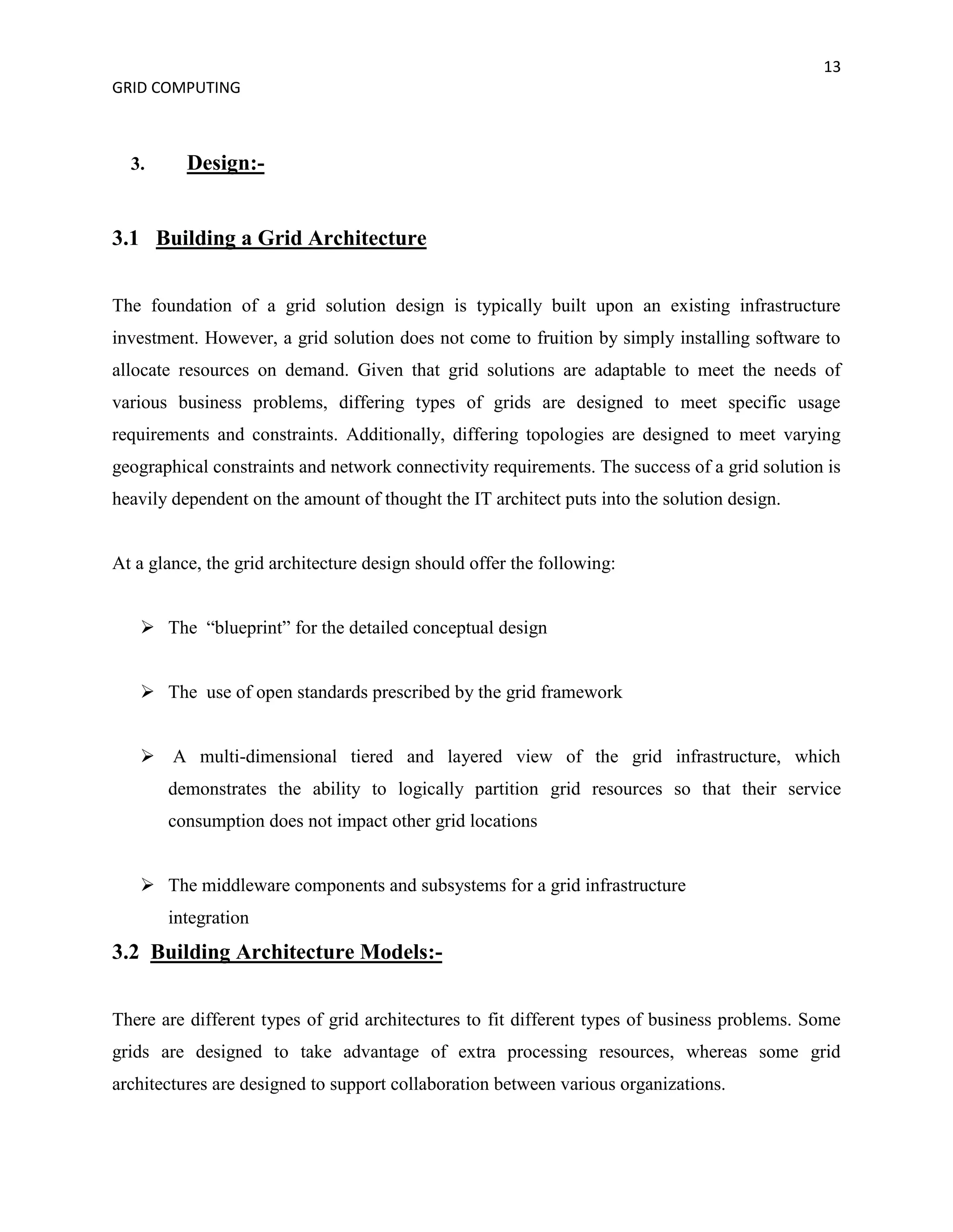 13
GRID COMPUTING



  3.      Design:-


3.1 Building a Grid Architecture


The foundation of a grid solution design is typically built upon an existing infrastructure
investment. However, a grid solution does not come to fruition by simply installing software to
allocate resources on demand. Given that grid solutions are adaptable to meet the needs of
various business problems, differing types of grids are designed to meet specific usage
requirements and constraints. Additionally, differing topologies are designed to meet varying
geographical constraints and network connectivity requirements. The success of a grid solution is
heavily dependent on the amount of thought the IT architect puts into the solution design.


At a glance, the grid architecture design should offer the following:


    The “blueprint” for the detailed conceptual design


    The use of open standards prescribed by the grid framework


    A multi-dimensional tiered and layered view of the grid infrastructure, which
       demonstrates the ability to logically partition grid resources so that their service
       consumption does not impact other grid locations


    The middleware components and subsystems for a grid infrastructure
       integration
3.2 Building Architecture Models:-


There are different types of grid architectures to fit different types of business problems. Some
grids are designed to take advantage of extra processing resources, whereas some grid
architectures are designed to support collaboration between various organizations.
 