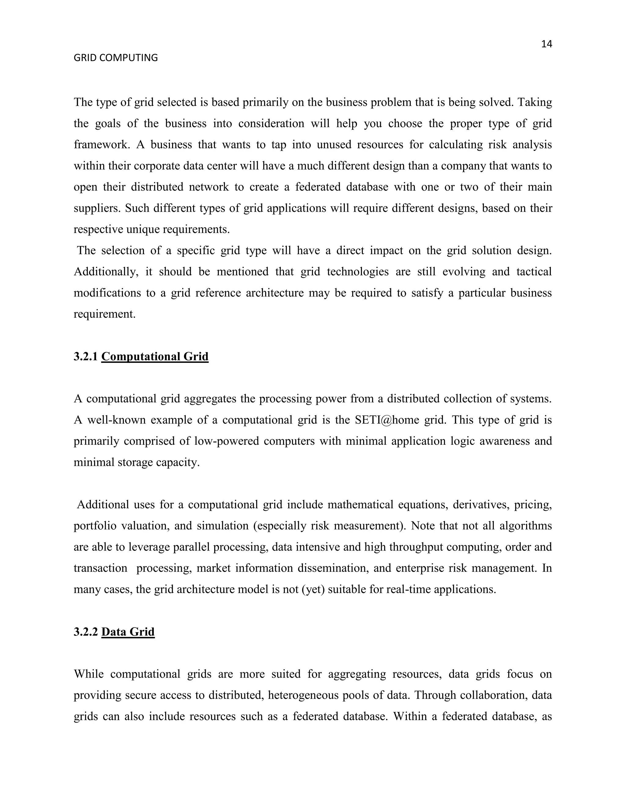 14
GRID COMPUTING


The type of grid selected is based primarily on the business problem that is being solved. Taking
the goals of the business into consideration will help you choose the proper type of grid
framework. A business that wants to tap into unused resources for calculating risk analysis
within their corporate data center will have a much different design than a company that wants to
open their distributed network to create a federated database with one or two of their main
suppliers. Such different types of grid applications will require different designs, based on their
respective unique requirements.
The selection of a specific grid type will have a direct impact on the grid solution design.
Additionally, it should be mentioned that grid technologies are still evolving and tactical
modifications to a grid reference architecture may be required to satisfy a particular business
requirement.


3.2.1 Computational Grid


A computational grid aggregates the processing power from a distributed collection of systems.
A well-known example of a computational grid is the SETI@home grid. This type of grid is
primarily comprised of low-powered computers with minimal application logic awareness and
minimal storage capacity.


Additional uses for a computational grid include mathematical equations, derivatives, pricing,
portfolio valuation, and simulation (especially risk measurement). Note that not all algorithms
are able to leverage parallel processing, data intensive and high throughput computing, order and
transaction processing, market information dissemination, and enterprise risk management. In
many cases, the grid architecture model is not (yet) suitable for real-time applications.


3.2.2 Data Grid


While computational grids are more suited for aggregating resources, data grids focus on
providing secure access to distributed, heterogeneous pools of data. Through collaboration, data
grids can also include resources such as a federated database. Within a federated database, as
 