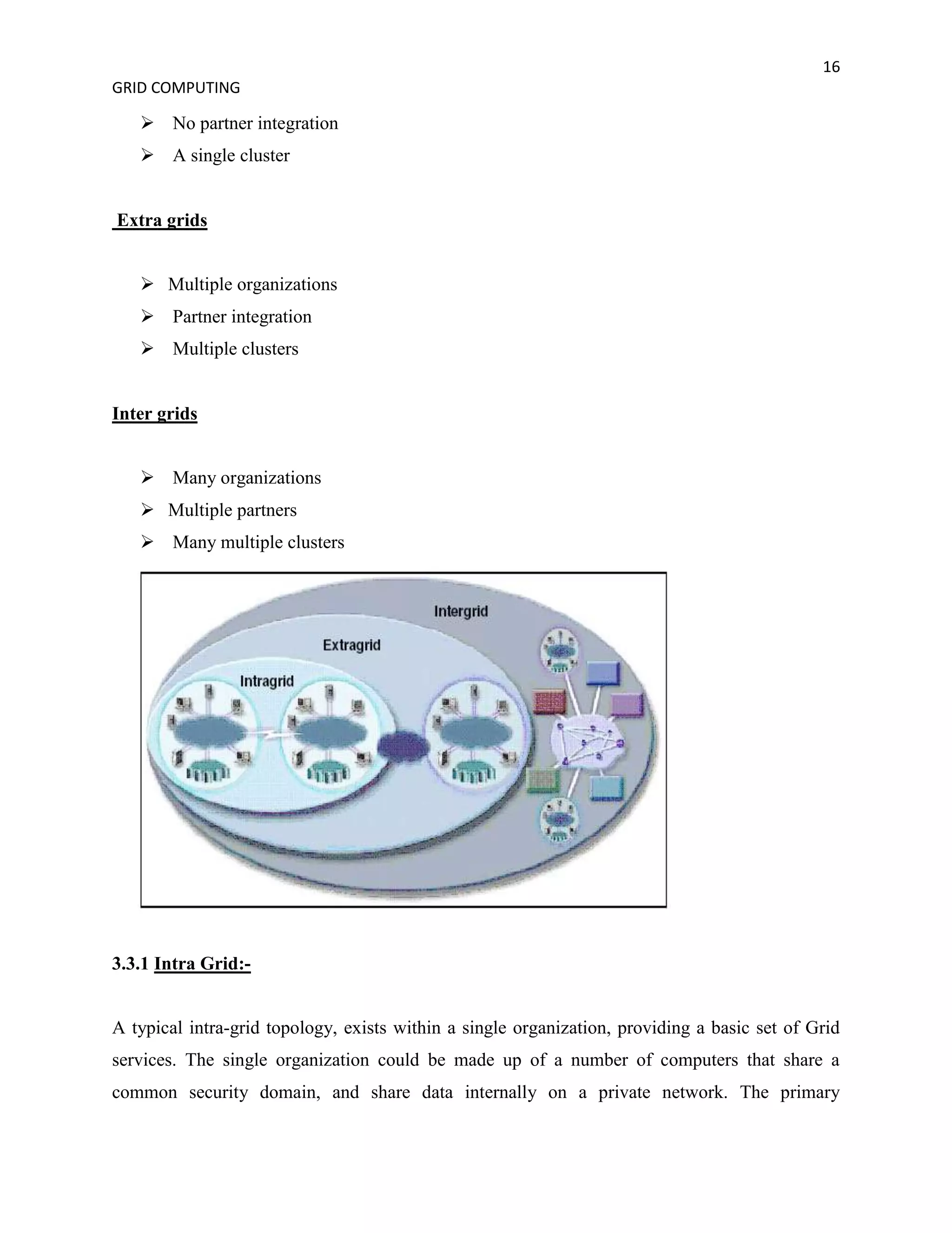 16
GRID COMPUTING

    No partner integration
    A single cluster


Extra grids


    Multiple organizations
    Partner integration
    Multiple clusters


Inter grids


    Many organizations
    Multiple partners
    Many multiple clusters




3.3.1 Intra Grid:-


A typical intra-grid topology, exists within a single organization, providing a basic set of Grid
services. The single organization could be made up of a number of computers that share a
common security domain, and share data internally on a private network. The primary
 