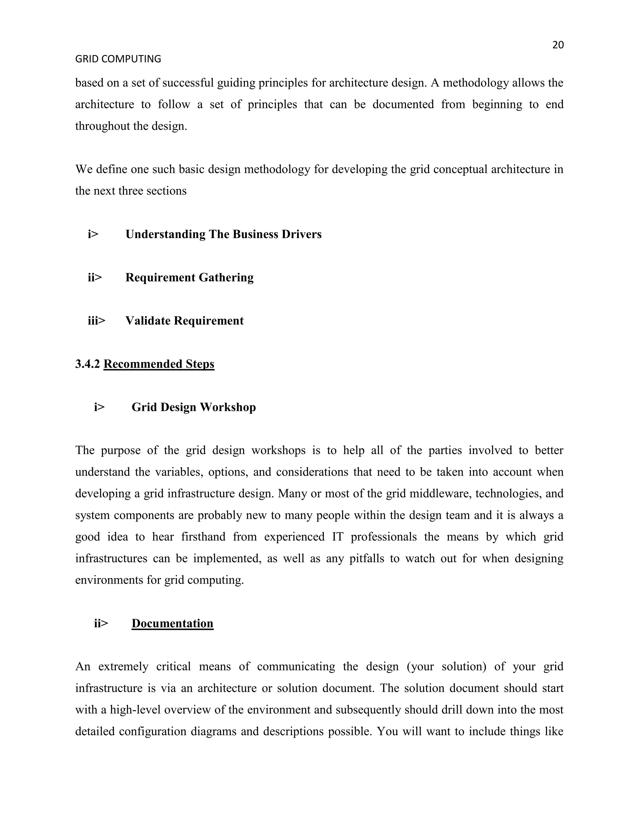 20
GRID COMPUTING

based on a set of successful guiding principles for architecture design. A methodology allows the
architecture to follow a set of principles that can be documented from beginning to end
throughout the design.


We define one such basic design methodology for developing the grid conceptual architecture in
the next three sections


  i>      Understanding The Business Drivers


  ii>     Requirement Gathering


  iii>    Validate Requirement


3.4.2 Recommended Steps


   i>      Grid Design Workshop


The purpose of the grid design workshops is to help all of the parties involved to better
understand the variables, options, and considerations that need to be taken into account when
developing a grid infrastructure design. Many or most of the grid middleware, technologies, and
system components are probably new to many people within the design team and it is always a
good idea to hear firsthand from experienced IT professionals the means by which grid
infrastructures can be implemented, as well as any pitfalls to watch out for when designing
environments for grid computing.


   ii>     Documentation


An extremely critical means of communicating the design (your solution) of your grid
infrastructure is via an architecture or solution document. The solution document should start
with a high-level overview of the environment and subsequently should drill down into the most
detailed configuration diagrams and descriptions possible. You will want to include things like
 