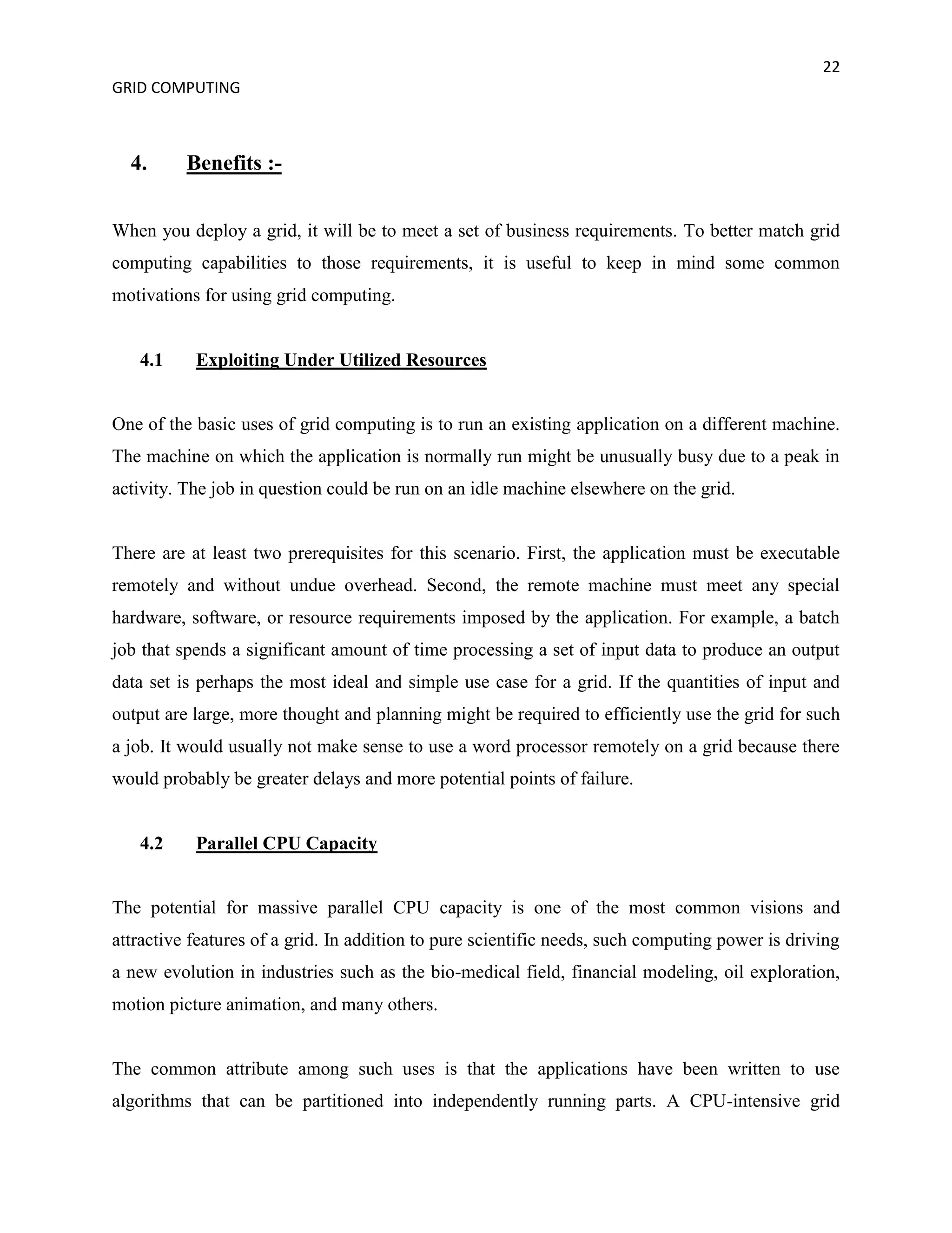 22
GRID COMPUTING



  4.      Benefits :-


When you deploy a grid, it will be to meet a set of business requirements. To better match grid
computing capabilities to those requirements, it is useful to keep in mind some common
motivations for using grid computing.


   4.1     Exploiting Under Utilized Resources


One of the basic uses of grid computing is to run an existing application on a different machine.
The machine on which the application is normally run might be unusually busy due to a peak in
activity. The job in question could be run on an idle machine elsewhere on the grid.


There are at least two prerequisites for this scenario. First, the application must be executable
remotely and without undue overhead. Second, the remote machine must meet any special
hardware, software, or resource requirements imposed by the application. For example, a batch
job that spends a significant amount of time processing a set of input data to produce an output
data set is perhaps the most ideal and simple use case for a grid. If the quantities of input and
output are large, more thought and planning might be required to efficiently use the grid for such
a job. It would usually not make sense to use a word processor remotely on a grid because there
would probably be greater delays and more potential points of failure.


   4.2     Parallel CPU Capacity


The potential for massive parallel CPU capacity is one of the most common visions and
attractive features of a grid. In addition to pure scientific needs, such computing power is driving
a new evolution in industries such as the bio-medical field, financial modeling, oil exploration,
motion picture animation, and many others.


The common attribute among such uses is that the applications have been written to use
algorithms that can be partitioned into independently running parts. A CPU-intensive grid
 