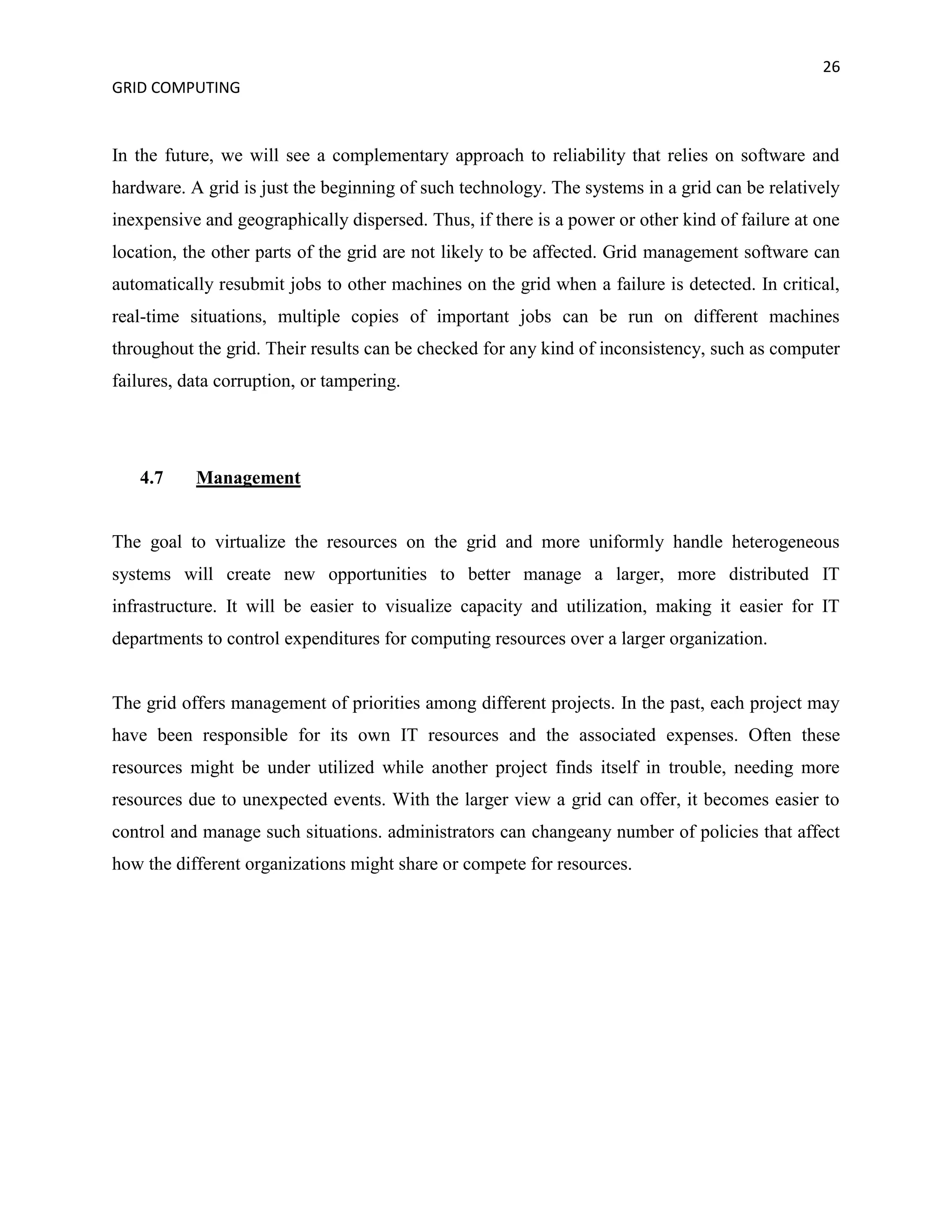 26
GRID COMPUTING


In the future, we will see a complementary approach to reliability that relies on software and
hardware. A grid is just the beginning of such technology. The systems in a grid can be relatively
inexpensive and geographically dispersed. Thus, if there is a power or other kind of failure at one
location, the other parts of the grid are not likely to be affected. Grid management software can
automatically resubmit jobs to other machines on the grid when a failure is detected. In critical,
real-time situations, multiple copies of important jobs can be run on different machines
throughout the grid. Their results can be checked for any kind of inconsistency, such as computer
failures, data corruption, or tampering.




   4.7     Management


The goal to virtualize the resources on the grid and more uniformly handle heterogeneous
systems will create new opportunities to better manage a larger, more distributed IT
infrastructure. It will be easier to visualize capacity and utilization, making it easier for IT
departments to control expenditures for computing resources over a larger organization.


The grid offers management of priorities among different projects. In the past, each project may
have been responsible for its own IT resources and the associated expenses. Often these
resources might be under utilized while another project finds itself in trouble, needing more
resources due to unexpected events. With the larger view a grid can offer, it becomes easier to
control and manage such situations. administrators can changeany number of policies that affect
how the different organizations might share or compete for resources.
 