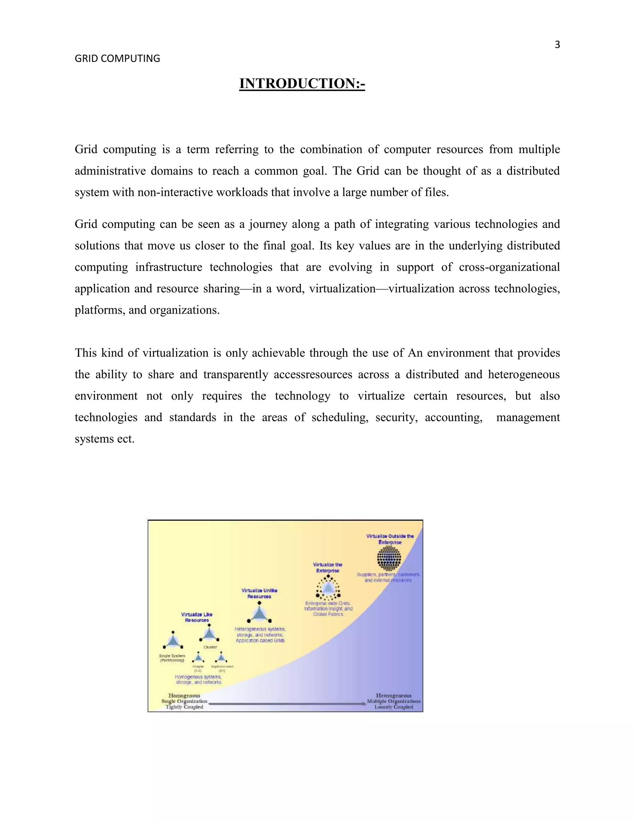 3
GRID COMPUTING

                                INTRODUCTION:-



Grid computing is a term referring to the combination of computer resources from multiple
administrative domains to reach a common goal. The Grid can be thought of as a distributed
system with non-interactive workloads that involve a large number of files.

Grid computing can be seen as a journey along a path of integrating various technologies and
solutions that move us closer to the final goal. Its key values are in the underlying distributed
computing infrastructure technologies that are evolving in support of cross-organizational
application and resource sharing—in a word, virtualization—virtualization across technologies,
platforms, and organizations.


This kind of virtualization is only achievable through the use of An environment that provides
the ability to share and transparently accessresources across a distributed and heterogeneous
environment not only requires the technology to virtualize certain resources, but also
technologies and standards in the areas of scheduling, security, accounting,        management
systems ect.
 
