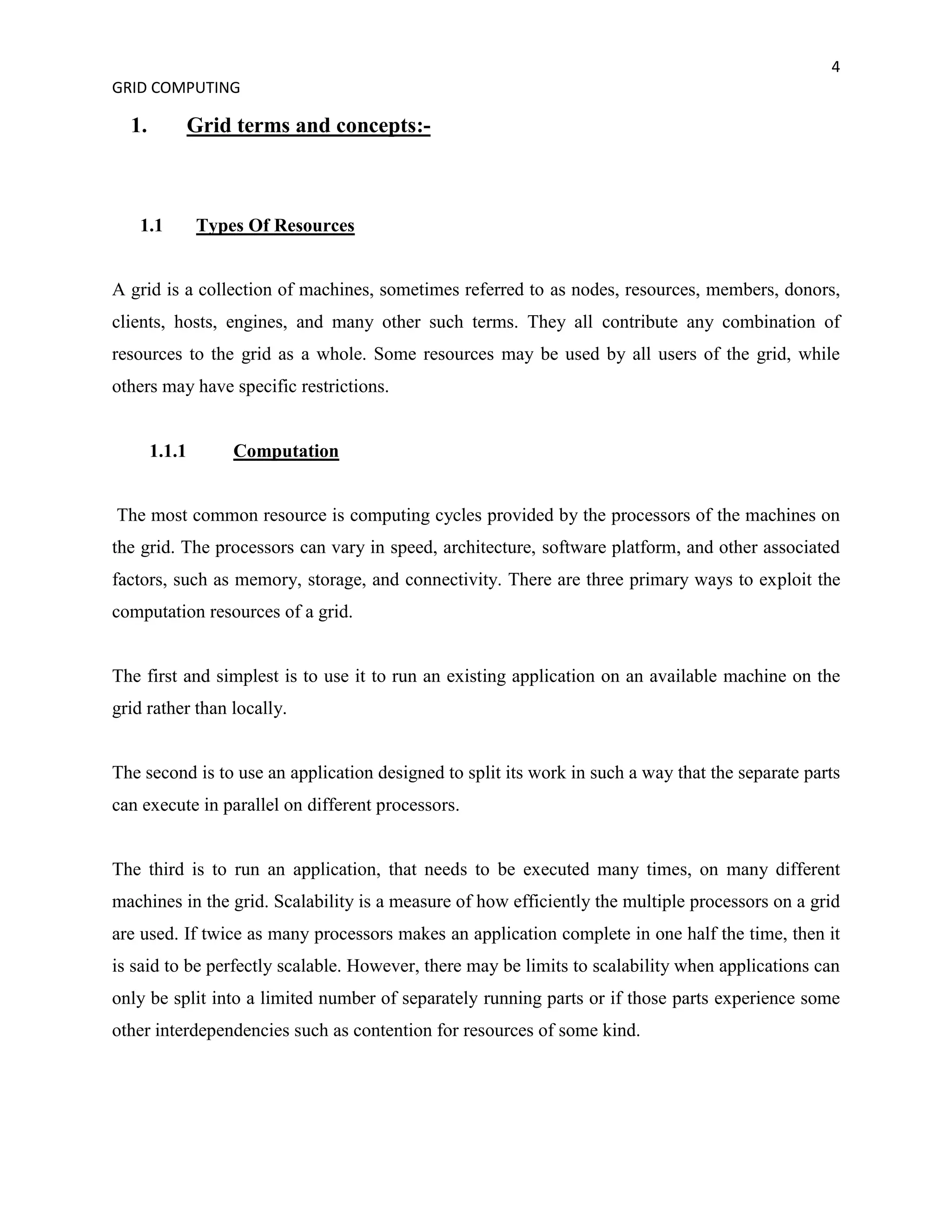 4
GRID COMPUTING

  1.       Grid terms and concepts:-



   1.1         Types Of Resources


A grid is a collection of machines, sometimes referred to as nodes, resources, members, donors,
clients, hosts, engines, and many other such terms. They all contribute any combination of
resources to the grid as a whole. Some resources may be used by all users of the grid, while
others may have specific restrictions.


       1.1.1       Computation


The most common resource is computing cycles provided by the processors of the machines on
the grid. The processors can vary in speed, architecture, software platform, and other associated
factors, such as memory, storage, and connectivity. There are three primary ways to exploit the
computation resources of a grid.


The first and simplest is to use it to run an existing application on an available machine on the
grid rather than locally.


The second is to use an application designed to split its work in such a way that the separate parts
can execute in parallel on different processors.


The third is to run an application, that needs to be executed many times, on many different
machines in the grid. Scalability is a measure of how efficiently the multiple processors on a grid
are used. If twice as many processors makes an application complete in one half the time, then it
is said to be perfectly scalable. However, there may be limits to scalability when applications can
only be split into a limited number of separately running parts or if those parts experience some
other interdependencies such as contention for resources of some kind.
 
