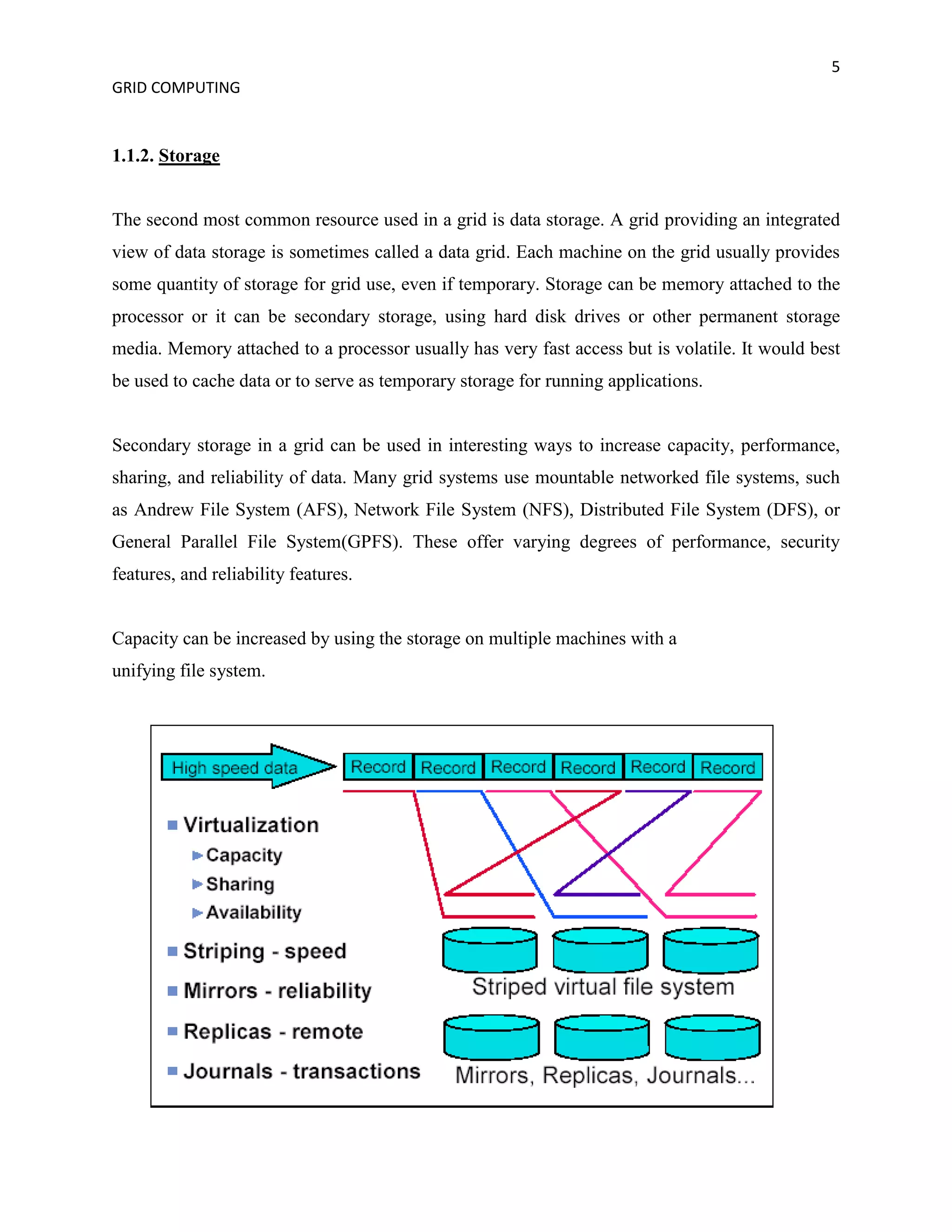 5
GRID COMPUTING


1.1.2. Storage


The second most common resource used in a grid is data storage. A grid providing an integrated
view of data storage is sometimes called a data grid. Each machine on the grid usually provides
some quantity of storage for grid use, even if temporary. Storage can be memory attached to the
processor or it can be secondary storage, using hard disk drives or other permanent storage
media. Memory attached to a processor usually has very fast access but is volatile. It would best
be used to cache data or to serve as temporary storage for running applications.


Secondary storage in a grid can be used in interesting ways to increase capacity, performance,
sharing, and reliability of data. Many grid systems use mountable networked file systems, such
as Andrew File System (AFS), Network File System (NFS), Distributed File System (DFS), or
General Parallel File System(GPFS). These offer varying degrees of performance, security
features, and reliability features.


Capacity can be increased by using the storage on multiple machines with a
unifying file system.
 