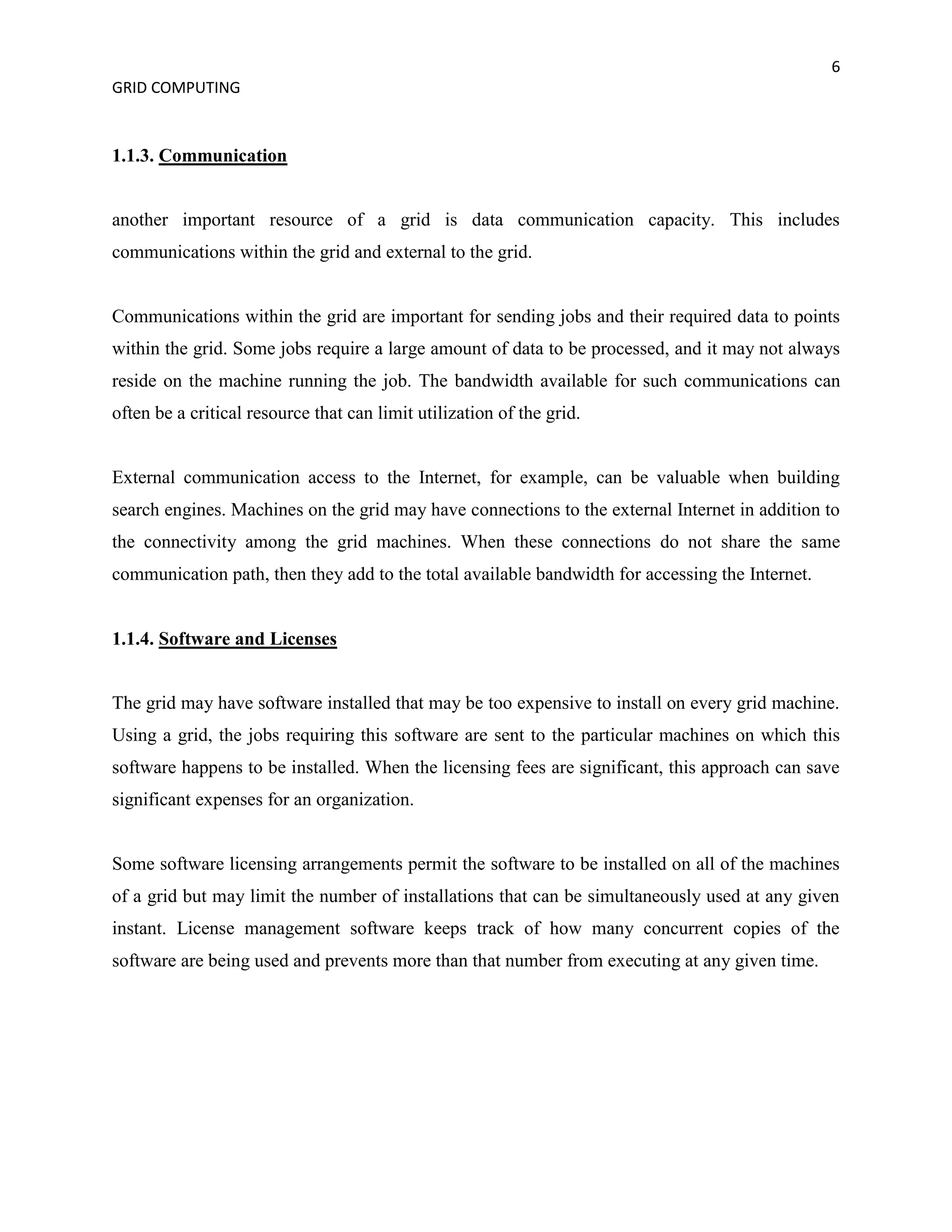 6
GRID COMPUTING


1.1.3. Communication


another important resource of a grid is data communication capacity. This includes
communications within the grid and external to the grid.


Communications within the grid are important for sending jobs and their required data to points
within the grid. Some jobs require a large amount of data to be processed, and it may not always
reside on the machine running the job. The bandwidth available for such communications can
often be a critical resource that can limit utilization of the grid.


External communication access to the Internet, for example, can be valuable when building
search engines. Machines on the grid may have connections to the external Internet in addition to
the connectivity among the grid machines. When these connections do not share the same
communication path, then they add to the total available bandwidth for accessing the Internet.


1.1.4. Software and Licenses


The grid may have software installed that may be too expensive to install on every grid machine.
Using a grid, the jobs requiring this software are sent to the particular machines on which this
software happens to be installed. When the licensing fees are significant, this approach can save
significant expenses for an organization.


Some software licensing arrangements permit the software to be installed on all of the machines
of a grid but may limit the number of installations that can be simultaneously used at any given
instant. License management software keeps track of how many concurrent copies of the
software are being used and prevents more than that number from executing at any given time.
 
