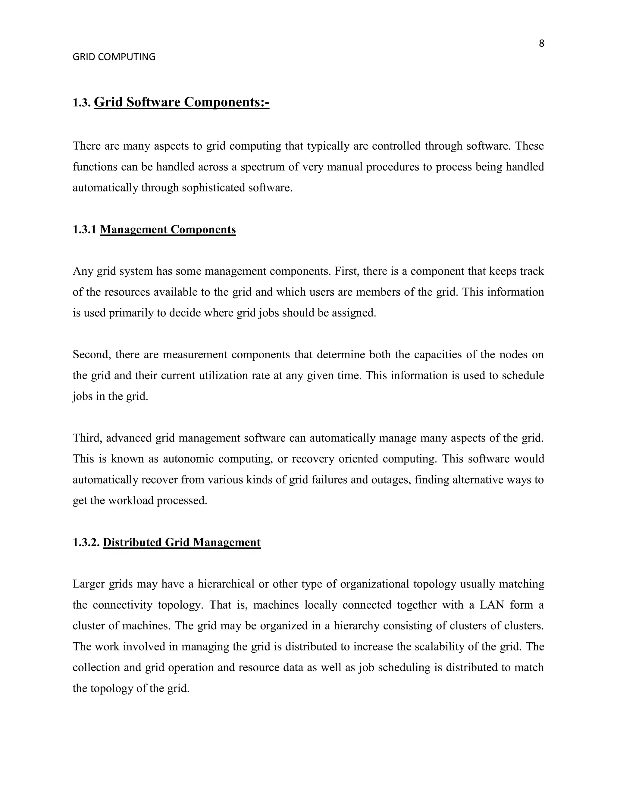 8
GRID COMPUTING



1.3. Grid Software Components:-


There are many aspects to grid computing that typically are controlled through software. These
functions can be handled across a spectrum of very manual procedures to process being handled
automatically through sophisticated software.


1.3.1 Management Components


Any grid system has some management components. First, there is a component that keeps track
of the resources available to the grid and which users are members of the grid. This information
is used primarily to decide where grid jobs should be assigned.


Second, there are measurement components that determine both the capacities of the nodes on
the grid and their current utilization rate at any given time. This information is used to schedule
jobs in the grid.


Third, advanced grid management software can automatically manage many aspects of the grid.
This is known as autonomic computing, or recovery oriented computing. This software would
automatically recover from various kinds of grid failures and outages, finding alternative ways to
get the workload processed.


1.3.2. Distributed Grid Management


Larger grids may have a hierarchical or other type of organizational topology usually matching
the connectivity topology. That is, machines locally connected together with a LAN form a
cluster of machines. The grid may be organized in a hierarchy consisting of clusters of clusters.
The work involved in managing the grid is distributed to increase the scalability of the grid. The
collection and grid operation and resource data as well as job scheduling is distributed to match
the topology of the grid.
 