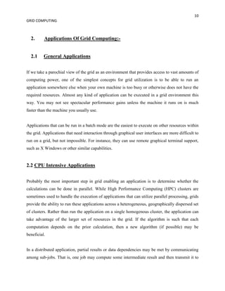 10
GRID COMPUTING



  2.      Applications Of Grid Computing:-


  2.1     General Applications


If we take a parochial view of the grid as an environment that provides access to vast amounts of
computing power, one of the simplest concepts for grid utilization is to be able to run an
application somewhere else when your own machine is too busy or otherwise does not have the
required resources. Almost any kind of application can be executed in a grid environment this
way. You may not see spectacular performance gains unless the machine it runs on is much
faster than the machine you usually use.


Applications that can be run in a batch mode are the easiest to execute on other resources within
the grid. Applications that need interaction through graphical user interfaces are more difficult to
run on a grid, but not impossible. For instance, they can use remote graphical terminal support,
such as X Windows or other similar capabilities.


2.2 CPU Intensive Applications


Probably the most important step in grid enabling an application is to determine whether the
calculations can be done in parallel. While High Performance Computing (HPC) clusters are
sometimes used to handle the execution of applications that can utilize parallel processing, grids
provide the ability to run these applications across a heterogeneous, geographically dispersed set
of clusters. Rather than run the application on a single homogenous cluster, the application can
take advantage of the larger set of resources in the grid. If the algorithm is such that each
computation depends on the prior calculation, then a new algorithm (if possible) may be
beneficial.


In a distributed application, partial results or data dependencies may be met by communicating
among sub-jobs. That is, one job may compute some intermediate result and then transmit it to
 