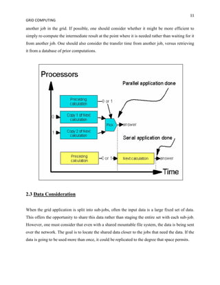 11
GRID COMPUTING

another job in the grid. If possible, one should consider whether it might be more efficient to
simply re-compute the intermediate result at the point where it is needed rather than waiting for it
from another job. One should also consider the transfer time from another job, versus retrieving
it from a database of prior computations.




2.3 Data Consideration


When the grid application is split into sub-jobs, often the input data is a large fixed set of data.
This offers the opportunity to share this data rather than staging the entire set with each sub-job.
However, one must consider that even with a shared mountable file system, the data is being sent
over the network. The goal is to locate the shared data closer to the jobs that need the data. If the
data is going to be used more than once, it could be replicated to the degree that space permits.
 