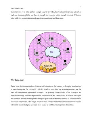 17
GRID COMPUTING

characteristics of an intra-grid are a single security provider, bandwidth on the private network is
high and always available, and there is a single environment within a single network. Within an
intra-grid, it is easier to design and operate computational and data grids.




3.3.2 Extra Grid


Based on a single organization, the extra-grid expands on the concept by bringing together two
or more intra-grids. An extra-grid, typically involves more than one security provider, and the
level of management complexity increases. The primary characteristics of an extra-grid are
dispersed security, multiple organizations, and remote/WAN connectivity. Within an extra-grid,
the resources become more dynamic and your grid needs to be more reactive to failed resources
and failed components. The design becomes more complicated and information services become
relevant to ensure that grid resources have access to workload management at run time.
 