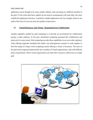 23
GRID COMPUTING

application can be thought of as many smaller subjobs, each executing on a different machine in
the grid. To the extent that these subjobs do not need to communicate with each other, the more
scalable the application becomes. A perfectly scalable application will, for example, finish in one
tenth of the time if it uses ten times the number of processors.


    4.3    Virtual Resources And Virtual Organization For Collaboration


Another capability enabled by grid computing is to provide an environment for collaboration
among a wider audience. In the past, distributed computing promised this collaboration and
achieved it to some extent. Grid computing can take these capabilities to an even wider audience,
while offering important standards that enable very heterogeneous systems to work together to
form the image of a large virtual computing system offering a variety of resources. The users of
the grid can be organized dynamically into a number of virtual organizations, each with different
policy requirements. These virtual organizations can share their resources collectively as a larger
grid.
 