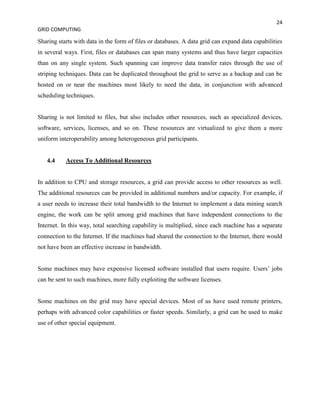 24
GRID COMPUTING

Sharing starts with data in the form of files or databases. A data grid can expand data capabilities
in several ways. First, files or databases can span many systems and thus have larger capacities
than on any single system. Such spanning can improve data transfer rates through the use of
striping techniques. Data can be duplicated throughout the grid to serve as a backup and can be
hosted on or near the machines most likely to need the data, in conjunction with advanced
scheduling techniques.


Sharing is not limited to files, but also includes other resources, such as specialized devices,
software, services, licenses, and so on. These resources are virtualized to give them a more
uniform interoperability among heterogeneous grid participants.


   4.4     Access To Additional Resources


In addition to CPU and storage resources, a grid can provide access to other resources as well.
The additional resources can be provided in additional numbers and/or capacity. For example, if
a user needs to increase their total bandwidth to the Internet to implement a data mining search
engine, the work can be split among grid machines that have independent connections to the
Internet. In this way, total searching capability is multiplied, since each machine has a separate
connection to the Internet. If the machines had shared the connection to the Internet, there would
not have been an effective increase in bandwidth.


Some machines may have expensive licensed software installed that users require. Users’ jobs
can be sent to such machines, more fully exploiting the software licenses.


Some machines on the grid may have special devices. Most of us have used remote printers,
perhaps with advanced color capabilities or faster speeds. Similarly, a grid can be used to make
use of other special equipment.
 