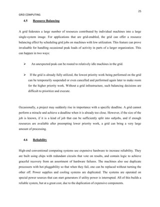 25
GRID COMPUTING

   4.5       Resource Balancing


A grid federates a large number of resources contributed by individual machines into a large
single-system image. For applications that are grid-enabled, the grid can offer a resource
balancing effect by scheduling grid jobs on machines with low utilization. This feature can prove
invaluable for handling occasional peak loads of activity in parts of a larger organization. This
can happen in two ways:


          An unexpected peak can be routed to relatively idle machines in the grid.


         If the grid is already fully utilized, the lowest priority work being performed on the grid
         can be temporarily suspended or even cancelled and performed again later to make room
         for the higher priority work. Without a grid infrastructure, such balancing decisions are
         difficult to prioritize and execute.




Occasionally, a project may suddenly rise in importance with a specific deadline. A grid cannot
perform a miracle and achieve a deadline when it is already too close. However, if the size of the
job is known, if it is a kind of job that can be sufficiently split into subjobs, and if enough
resources are available after preempting lower priority work, a grid can bring a very large
amount of processing.


   4.6       Reliability


High-end conventional computing systems use expensive hardware to increase reliability. They
are built using chips with redundant circuits that vote on results, and contain logic to achieve
graceful recovery from an assortment of hardware failures. The machines also use duplicate
processors with hot pluggability so that when they fail, one can be replaced without turning the
other off. Power supplies and cooling systems are duplicated. The systems are operated on
special power sources that can start generators if utility power is interrupted. All of this builds a
reliable system, but at a great cost, due to the duplication of expensive components.
 