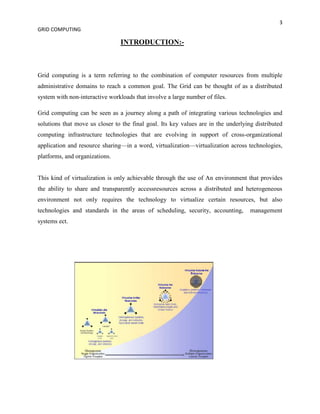 3
GRID COMPUTING

                                INTRODUCTION:-



Grid computing is a term referring to the combination of computer resources from multiple
administrative domains to reach a common goal. The Grid can be thought of as a distributed
system with non-interactive workloads that involve a large number of files.

Grid computing can be seen as a journey along a path of integrating various technologies and
solutions that move us closer to the final goal. Its key values are in the underlying distributed
computing infrastructure technologies that are evolving in support of cross-organizational
application and resource sharing—in a word, virtualization—virtualization across technologies,
platforms, and organizations.


This kind of virtualization is only achievable through the use of An environment that provides
the ability to share and transparently accessresources across a distributed and heterogeneous
environment not only requires the technology to virtualize certain resources, but also
technologies and standards in the areas of scheduling, security, accounting,        management
systems ect.
 
