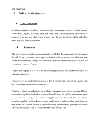 4
GRID COMPUTING

  1.       Grid terms and concepts:-



   1.1         Types Of Resources


A grid is a collection of machines, sometimes referred to as nodes, resources, members, donors,
clients, hosts, engines, and many other such terms. They all contribute any combination of
resources to the grid as a whole. Some resources may be used by all users of the grid, while
others may have specific restrictions.


       1.1.1       Computation


The most common resource is computing cycles provided by the processors of the machines on
the grid. The processors can vary in speed, architecture, software platform, and other associated
factors, such as memory, storage, and connectivity. There are three primary ways to exploit the
computation resources of a grid.


The first and simplest is to use it to run an existing application on an available machine on the
grid rather than locally.


The second is to use an application designed to split its work in such a way that the separate parts
can execute in parallel on different processors.


The third is to run an application, that needs to be executed many times, on many different
machines in the grid. Scalability is a measure of how efficiently the multiple processors on a grid
are used. If twice as many processors makes an application complete in one half the time, then it
is said to be perfectly scalable. However, there may be limits to scalability when applications can
only be split into a limited number of separately running parts or if those parts experience some
other interdependencies such as contention for resources of some kind.
 