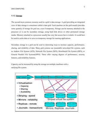 5
GRID COMPUTING


1.1.2. Storage


The second most common resource used in a grid is data storage. A grid providing an integrated
view of data storage is sometimes called a data grid. Each machine on the grid usually provides
some quantity of storage for grid use, even if temporary. Storage can be memory attached to the
processor or it can be secondary storage, using hard disk drives or other permanent storage
media. Memory attached to a processor usually has very fast access but is volatile. It would best
be used to cache data or to serve as temporary storage for running applications.


Secondary storage in a grid can be used in interesting ways to increase capacity, performance,
sharing, and reliability of data. Many grid systems use mountable networked file systems, such
as Andrew File System (AFS), Network File System (NFS), Distributed File System (DFS), or
General Parallel File System(GPFS). These offer varying degrees of performance, security
features, and reliability features.


Capacity can be increased by using the storage on multiple machines with a
unifying file system.
 