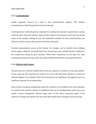 6
GRID COMPUTING


1.1.3. Communication


another important resource of a grid is data communication capacity. This includes
communications within the grid and external to the grid.


Communications within the grid are important for sending jobs and their required data to points
within the grid. Some jobs require a large amount of data to be processed, and it may not always
reside on the machine running the job. The bandwidth available for such communications can
often be a critical resource that can limit utilization of the grid.


External communication access to the Internet, for example, can be valuable when building
search engines. Machines on the grid may have connections to the external Internet in addition to
the connectivity among the grid machines. When these connections do not share the same
communication path, then they add to the total available bandwidth for accessing the Internet.


1.1.4. Software and Licenses


The grid may have software installed that may be too expensive to install on every grid machine.
Using a grid, the jobs requiring this software are sent to the particular machines on which this
software happens to be installed. When the licensing fees are significant, this approach can save
significant expenses for an organization.


Some software licensing arrangements permit the software to be installed on all of the machines
of a grid but may limit the number of installations that can be simultaneously used at any given
instant. License management software keeps track of how many concurrent copies of the
software are being used and prevents more than that number from executing at any given time.
 
