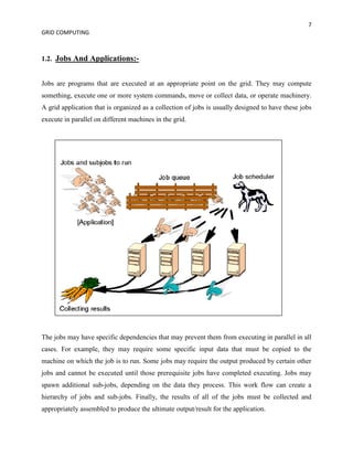 7
GRID COMPUTING



1.2. Jobs And Applications:-


Jobs are programs that are executed at an appropriate point on the grid. They may compute
something, execute one or more system commands, move or collect data, or operate machinery.
A grid application that is organized as a collection of jobs is usually designed to have these jobs
execute in parallel on different machines in the grid.




The jobs may have specific dependencies that may prevent them from executing in parallel in all
cases. For example, they may require some specific input data that must be copied to the
machine on which the job is to run. Some jobs may require the output produced by certain other
jobs and cannot be executed until those prerequisite jobs have completed executing. Jobs may
spawn additional sub-jobs, depending on the data they process. This work flow can create a
hierarchy of jobs and sub-jobs. Finally, the results of all of the jobs must be collected and
appropriately assembled to produce the ultimate output/result for the application.
 